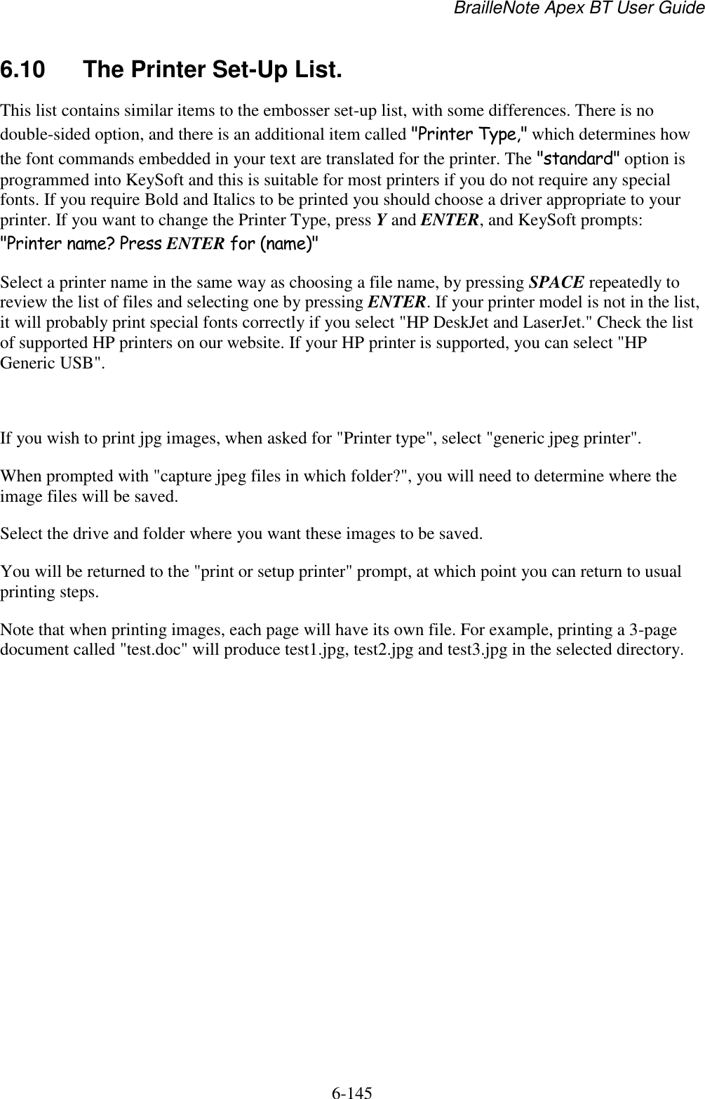 BrailleNote Apex BT User Guide   6-145   6.10  The Printer Set-Up List. This list contains similar items to the embosser set-up list, with some differences. There is no double-sided option, and there is an additional item called &quot;Printer Type,&quot; which determines how the font commands embedded in your text are translated for the printer. The &quot;standard&quot; option is programmed into KeySoft and this is suitable for most printers if you do not require any special fonts. If you require Bold and Italics to be printed you should choose a driver appropriate to your printer. If you want to change the Printer Type, press Y and ENTER, and KeySoft prompts: &quot;Printer name? Press ENTER for (name)&quot; Select a printer name in the same way as choosing a file name, by pressing SPACE repeatedly to review the list of files and selecting one by pressing ENTER. If your printer model is not in the list, it will probably print special fonts correctly if you select &quot;HP DeskJet and LaserJet.&quot; Check the list of supported HP printers on our website. If your HP printer is supported, you can select &quot;HP Generic USB&quot;.   If you wish to print jpg images, when asked for &quot;Printer type&quot;, select &quot;generic jpeg printer&quot;.  When prompted with &quot;capture jpeg files in which folder?&quot;, you will need to determine where the image files will be saved. Select the drive and folder where you want these images to be saved.  You will be returned to the &quot;print or setup printer&quot; prompt, at which point you can return to usual printing steps.  Note that when printing images, each page will have its own file. For example, printing a 3-page document called &quot;test.doc&quot; will produce test1.jpg, test2.jpg and test3.jpg in the selected directory.      
