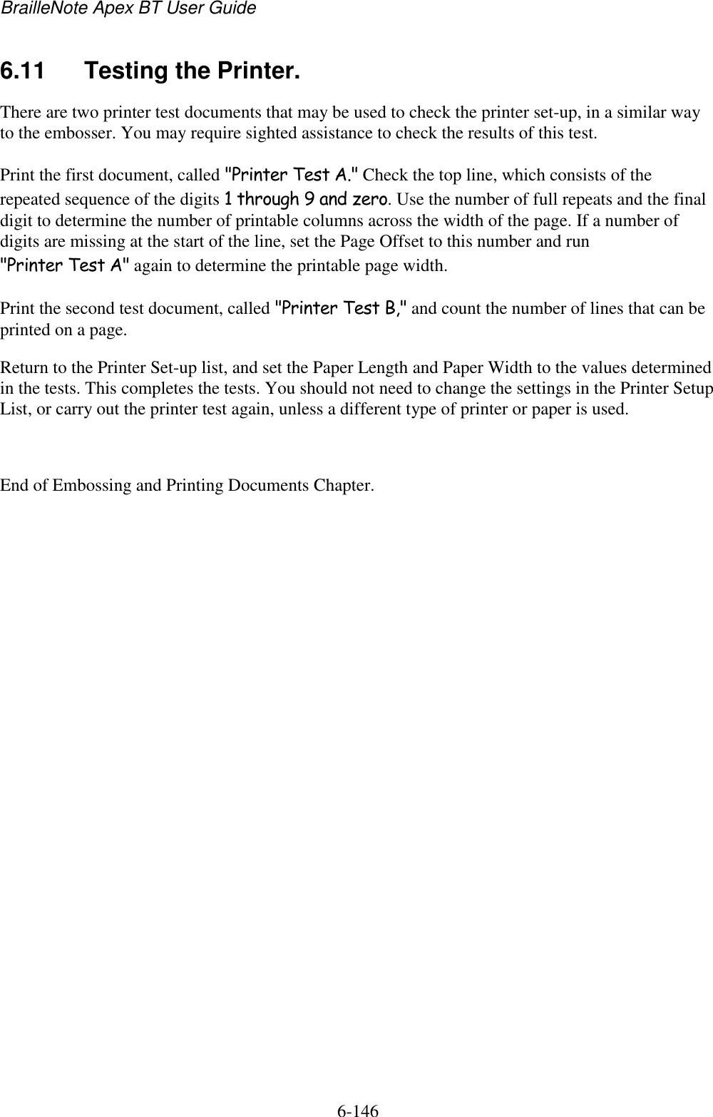 BrailleNote Apex BT User Guide   6-146   6.11  Testing the Printer. There are two printer test documents that may be used to check the printer set-up, in a similar way to the embosser. You may require sighted assistance to check the results of this test. Print the first document, called &quot;Printer Test A.&quot; Check the top line, which consists of the repeated sequence of the digits 1 through 9 and zero. Use the number of full repeats and the final digit to determine the number of printable columns across the width of the page. If a number of digits are missing at the start of the line, set the Page Offset to this number and run &quot;Printer Test A&quot; again to determine the printable page width. Print the second test document, called &quot;Printer Test B,&quot; and count the number of lines that can be printed on a page. Return to the Printer Set-up list, and set the Paper Length and Paper Width to the values determined in the tests. This completes the tests. You should not need to change the settings in the Printer Setup List, or carry out the printer test again, unless a different type of printer or paper is used.  End of Embossing and Printing Documents Chapter.   