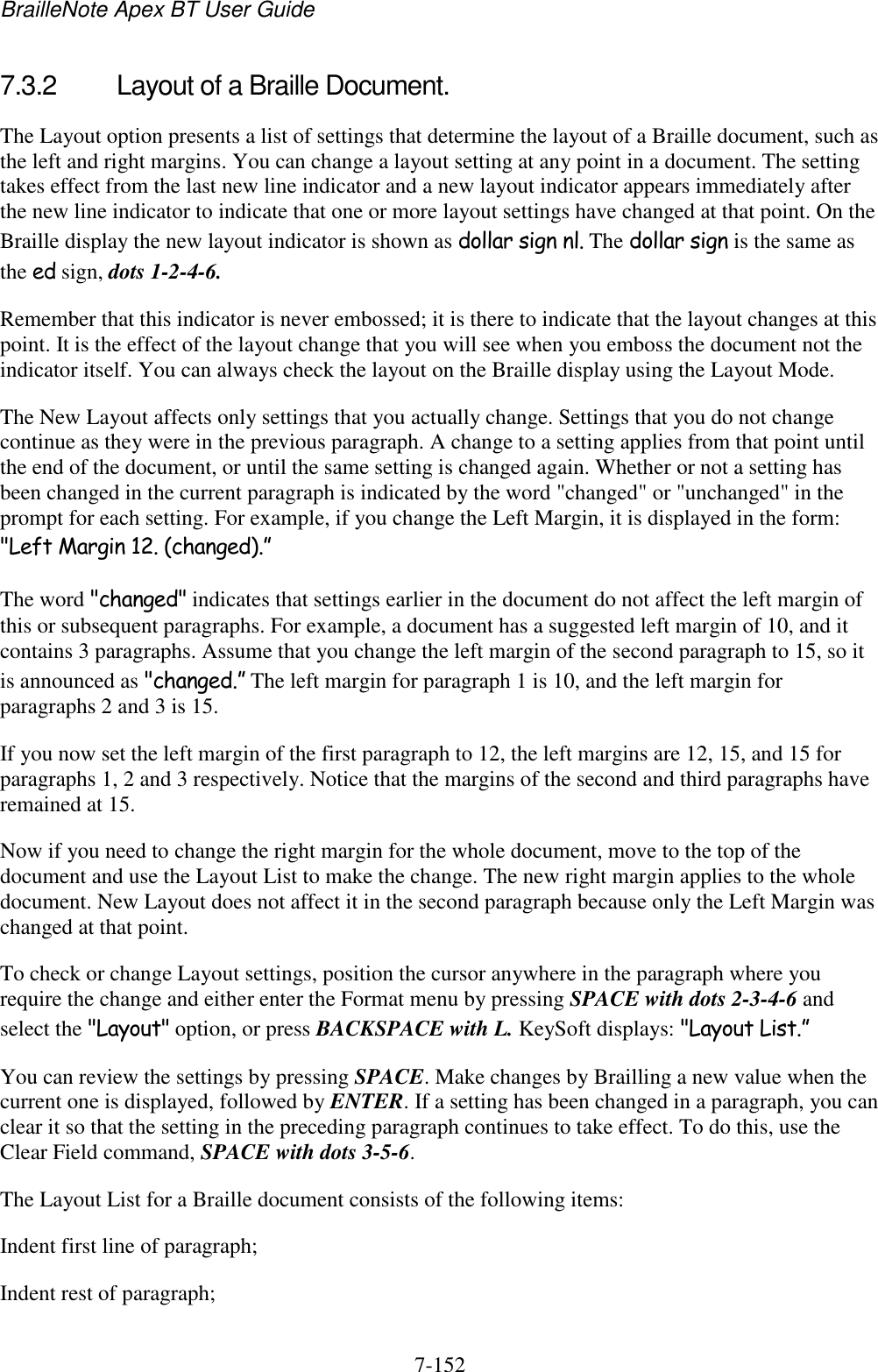BrailleNote Apex BT User Guide   7-152   7.3.2  Layout of a Braille Document. The Layout option presents a list of settings that determine the layout of a Braille document, such as the left and right margins. You can change a layout setting at any point in a document. The setting takes effect from the last new line indicator and a new layout indicator appears immediately after the new line indicator to indicate that one or more layout settings have changed at that point. On the Braille display the new layout indicator is shown as dollar sign nl. The dollar sign is the same as the ed sign, dots 1-2-4-6. Remember that this indicator is never embossed; it is there to indicate that the layout changes at this point. It is the effect of the layout change that you will see when you emboss the document not the indicator itself. You can always check the layout on the Braille display using the Layout Mode. The New Layout affects only settings that you actually change. Settings that you do not change continue as they were in the previous paragraph. A change to a setting applies from that point until the end of the document, or until the same setting is changed again. Whether or not a setting has been changed in the current paragraph is indicated by the word &quot;changed&quot; or &quot;unchanged&quot; in the prompt for each setting. For example, if you change the Left Margin, it is displayed in the form: &quot;Left Margin 12. (changed).” The word &quot;changed&quot; indicates that settings earlier in the document do not affect the left margin of this or subsequent paragraphs. For example, a document has a suggested left margin of 10, and it contains 3 paragraphs. Assume that you change the left margin of the second paragraph to 15, so it is announced as &quot;changed.” The left margin for paragraph 1 is 10, and the left margin for paragraphs 2 and 3 is 15. If you now set the left margin of the first paragraph to 12, the left margins are 12, 15, and 15 for paragraphs 1, 2 and 3 respectively. Notice that the margins of the second and third paragraphs have remained at 15. Now if you need to change the right margin for the whole document, move to the top of the document and use the Layout List to make the change. The new right margin applies to the whole document. New Layout does not affect it in the second paragraph because only the Left Margin was changed at that point. To check or change Layout settings, position the cursor anywhere in the paragraph where you require the change and either enter the Format menu by pressing SPACE with dots 2-3-4-6 and select the &quot;Layout&quot; option, or press BACKSPACE with L. KeySoft displays: &quot;Layout List.” You can review the settings by pressing SPACE. Make changes by Brailling a new value when the current one is displayed, followed by ENTER. If a setting has been changed in a paragraph, you can clear it so that the setting in the preceding paragraph continues to take effect. To do this, use the Clear Field command, SPACE with dots 3-5-6. The Layout List for a Braille document consists of the following items: Indent first line of paragraph; Indent rest of paragraph; 