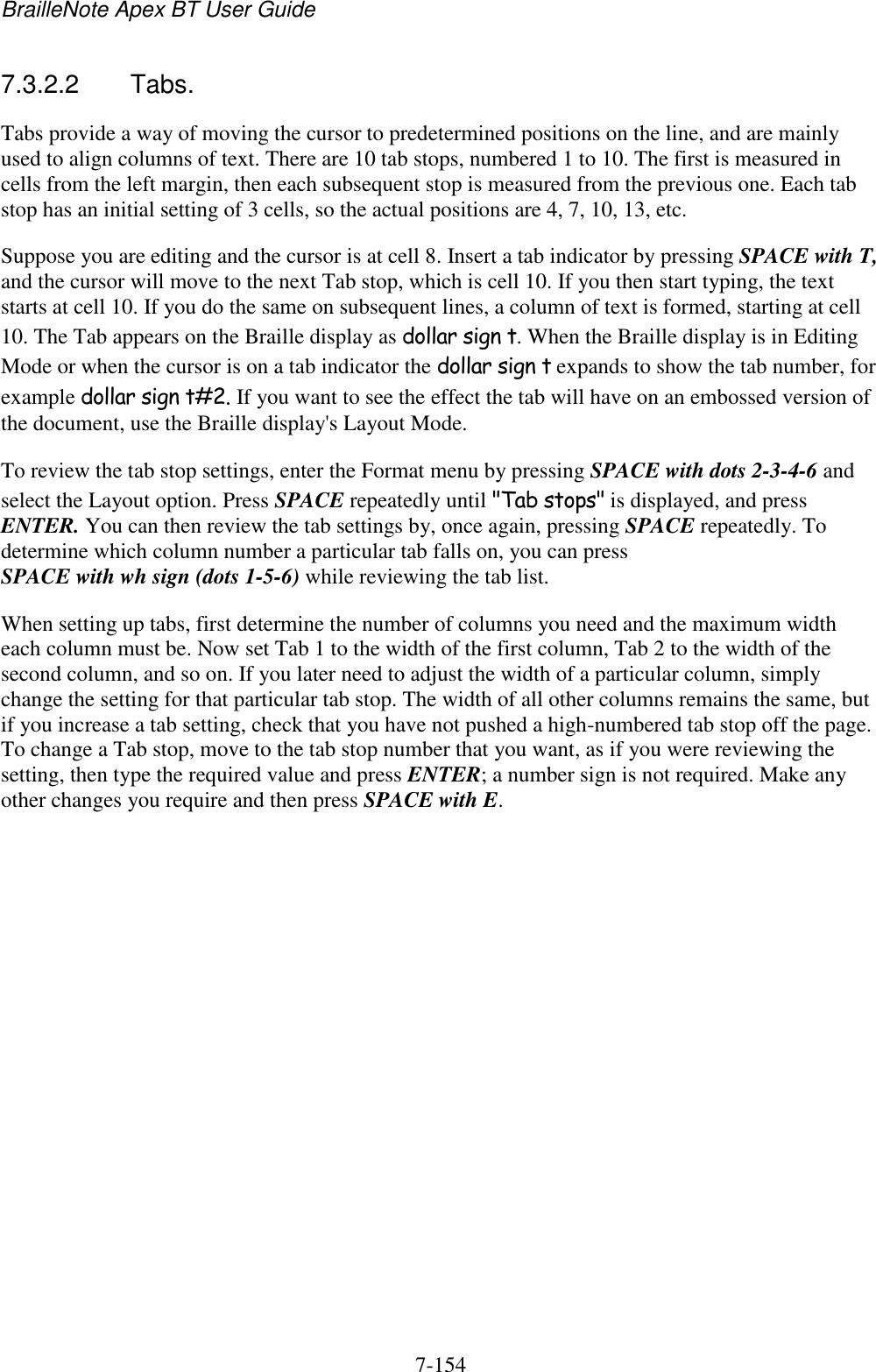 BrailleNote Apex BT User Guide   7-154   7.3.2.2  Tabs. Tabs provide a way of moving the cursor to predetermined positions on the line, and are mainly used to align columns of text. There are 10 tab stops, numbered 1 to 10. The first is measured in cells from the left margin, then each subsequent stop is measured from the previous one. Each tab stop has an initial setting of 3 cells, so the actual positions are 4, 7, 10, 13, etc. Suppose you are editing and the cursor is at cell 8. Insert a tab indicator by pressing SPACE with T, and the cursor will move to the next Tab stop, which is cell 10. If you then start typing, the text starts at cell 10. If you do the same on subsequent lines, a column of text is formed, starting at cell 10. The Tab appears on the Braille display as dollar sign t. When the Braille display is in Editing Mode or when the cursor is on a tab indicator the dollar sign t expands to show the tab number, for example dollar sign t#2. If you want to see the effect the tab will have on an embossed version of the document, use the Braille display&apos;s Layout Mode. To review the tab stop settings, enter the Format menu by pressing SPACE with dots 2-3-4-6 and select the Layout option. Press SPACE repeatedly until &quot;Tab stops&quot; is displayed, and press ENTER. You can then review the tab settings by, once again, pressing SPACE repeatedly. To determine which column number a particular tab falls on, you can press SPACE with wh sign (dots 1-5-6) while reviewing the tab list. When setting up tabs, first determine the number of columns you need and the maximum width each column must be. Now set Tab 1 to the width of the first column, Tab 2 to the width of the second column, and so on. If you later need to adjust the width of a particular column, simply change the setting for that particular tab stop. The width of all other columns remains the same, but if you increase a tab setting, check that you have not pushed a high-numbered tab stop off the page. To change a Tab stop, move to the tab stop number that you want, as if you were reviewing the setting, then type the required value and press ENTER; a number sign is not required. Make any other changes you require and then press SPACE with E.   