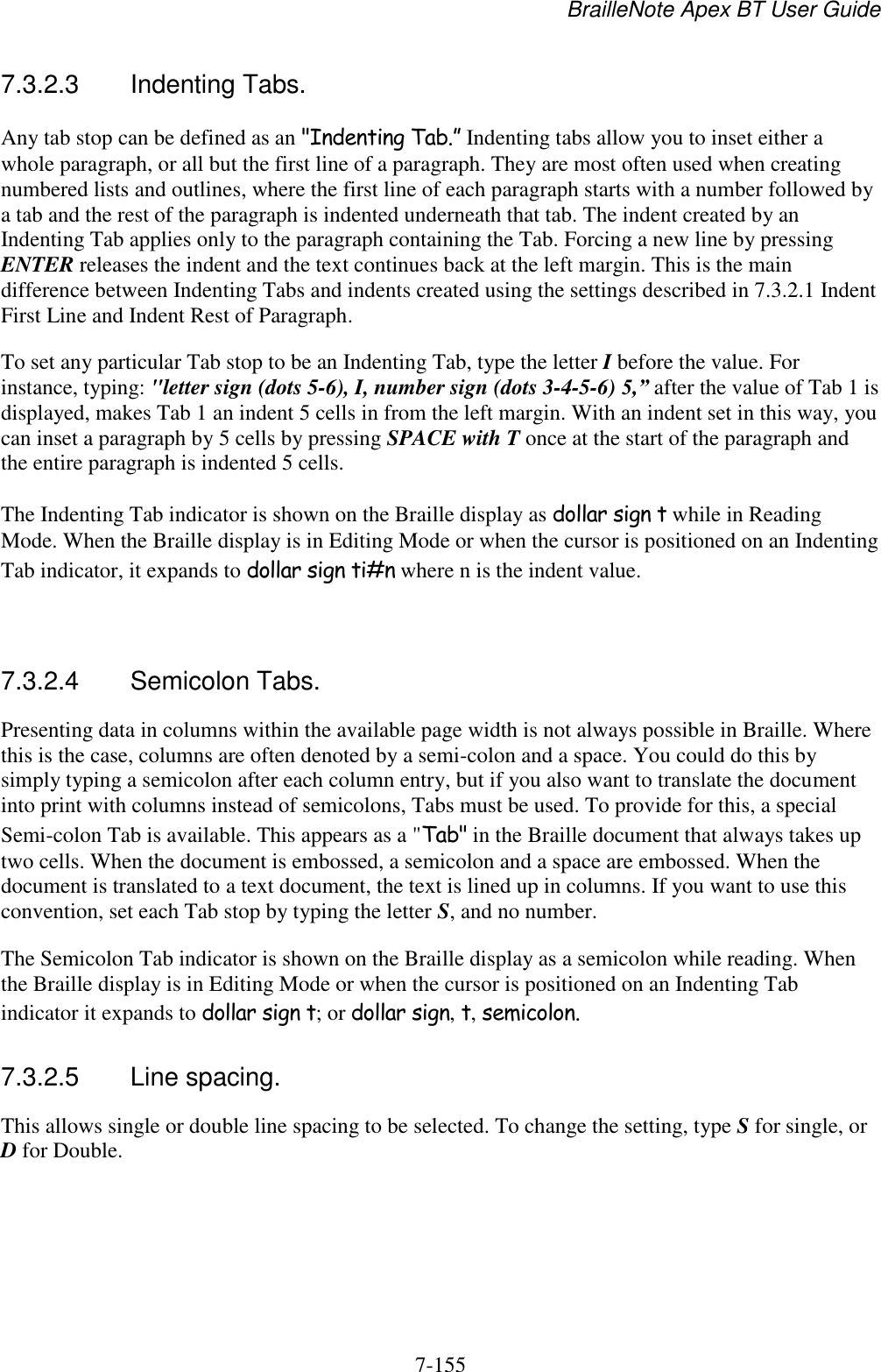 BrailleNote Apex BT User Guide   7-155   7.3.2.3  Indenting Tabs. Any tab stop can be defined as an &quot;Indenting Tab.” Indenting tabs allow you to inset either a whole paragraph, or all but the first line of a paragraph. They are most often used when creating numbered lists and outlines, where the first line of each paragraph starts with a number followed by a tab and the rest of the paragraph is indented underneath that tab. The indent created by an Indenting Tab applies only to the paragraph containing the Tab. Forcing a new line by pressing ENTER releases the indent and the text continues back at the left margin. This is the main difference between Indenting Tabs and indents created using the settings described in 7.3.2.1 Indent First Line and Indent Rest of Paragraph. To set any particular Tab stop to be an Indenting Tab, type the letter I before the value. For instance, typing: &quot;letter sign (dots 5-6), I, number sign (dots 3-4-5-6) 5,” after the value of Tab 1 is displayed, makes Tab 1 an indent 5 cells in from the left margin. With an indent set in this way, you can inset a paragraph by 5 cells by pressing SPACE with T once at the start of the paragraph and the entire paragraph is indented 5 cells. The Indenting Tab indicator is shown on the Braille display as dollar sign t while in Reading Mode. When the Braille display is in Editing Mode or when the cursor is positioned on an Indenting Tab indicator, it expands to dollar sign ti#n where n is the indent value.   7.3.2.4  Semicolon Tabs. Presenting data in columns within the available page width is not always possible in Braille. Where this is the case, columns are often denoted by a semi-colon and a space. You could do this by simply typing a semicolon after each column entry, but if you also want to translate the document into print with columns instead of semicolons, Tabs must be used. To provide for this, a special Semi-colon Tab is available. This appears as a &quot;Tab&quot; in the Braille document that always takes up two cells. When the document is embossed, a semicolon and a space are embossed. When the document is translated to a text document, the text is lined up in columns. If you want to use this convention, set each Tab stop by typing the letter S, and no number. The Semicolon Tab indicator is shown on the Braille display as a semicolon while reading. When the Braille display is in Editing Mode or when the cursor is positioned on an Indenting Tab indicator it expands to dollar sign t; or dollar sign, t, semicolon.  7.3.2.5  Line spacing. This allows single or double line spacing to be selected. To change the setting, type S for single, or D for Double.   