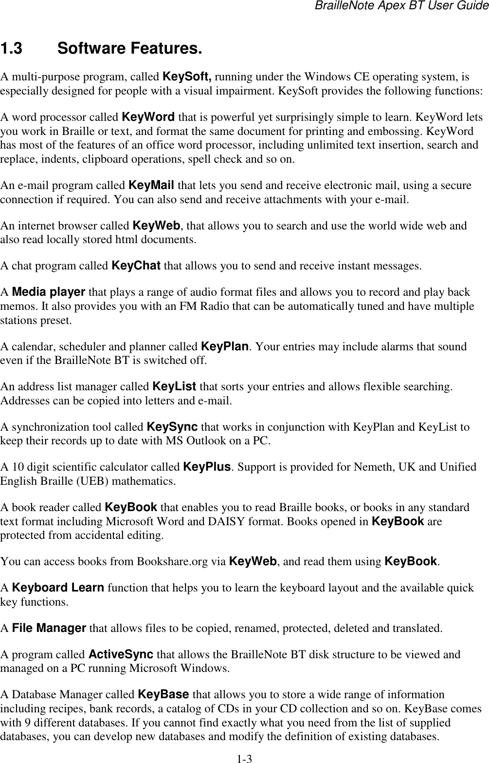 BrailleNote Apex BT User Guide   1-3   1.3  Software Features. A multi-purpose program, called KeySoft, running under the Windows CE operating system, is especially designed for people with a visual impairment. KeySoft provides the following functions: A word processor called KeyWord that is powerful yet surprisingly simple to learn. KeyWord lets you work in Braille or text, and format the same document for printing and embossing. KeyWord has most of the features of an office word processor, including unlimited text insertion, search and replace, indents, clipboard operations, spell check and so on.  An e-mail program called KeyMail that lets you send and receive electronic mail, using a secure connection if required. You can also send and receive attachments with your e-mail. An internet browser called KeyWeb, that allows you to search and use the world wide web and also read locally stored html documents. A chat program called KeyChat that allows you to send and receive instant messages.  A Media player that plays a range of audio format files and allows you to record and play back memos. It also provides you with an FM Radio that can be automatically tuned and have multiple stations preset.  A calendar, scheduler and planner called KeyPlan. Your entries may include alarms that sound even if the BrailleNote BT is switched off. An address list manager called KeyList that sorts your entries and allows flexible searching. Addresses can be copied into letters and e-mail. A synchronization tool called KeySync that works in conjunction with KeyPlan and KeyList to keep their records up to date with MS Outlook on a PC. A 10 digit scientific calculator called KeyPlus. Support is provided for Nemeth, UK and Unified English Braille (UEB) mathematics. A book reader called KeyBook that enables you to read Braille books, or books in any standard text format including Microsoft Word and DAISY format. Books opened in KeyBook are protected from accidental editing. You can access books from Bookshare.org via KeyWeb, and read them using KeyBook. A Keyboard Learn function that helps you to learn the keyboard layout and the available quick key functions. A File Manager that allows files to be copied, renamed, protected, deleted and translated. A program called ActiveSync that allows the BrailleNote BT disk structure to be viewed and managed on a PC running Microsoft Windows. A Database Manager called KeyBase that allows you to store a wide range of information including recipes, bank records, a catalog of CDs in your CD collection and so on. KeyBase comes with 9 different databases. If you cannot find exactly what you need from the list of supplied databases, you can develop new databases and modify the definition of existing databases. 