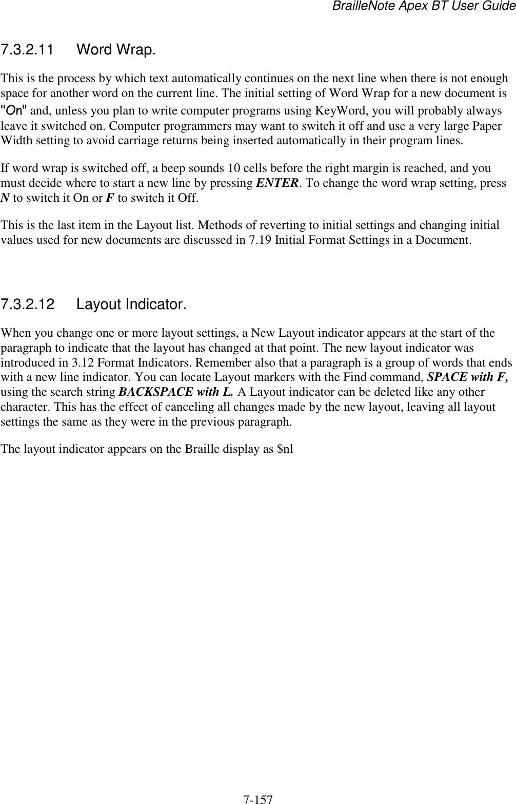 BrailleNote Apex BT User Guide   7-157   7.3.2.11  Word Wrap. This is the process by which text automatically continues on the next line when there is not enough space for another word on the current line. The initial setting of Word Wrap for a new document is &quot;On&quot; and, unless you plan to write computer programs using KeyWord, you will probably always leave it switched on. Computer programmers may want to switch it off and use a very large Paper Width setting to avoid carriage returns being inserted automatically in their program lines. If word wrap is switched off, a beep sounds 10 cells before the right margin is reached, and you must decide where to start a new line by pressing ENTER. To change the word wrap setting, press N to switch it On or F to switch it Off. This is the last item in the Layout list. Methods of reverting to initial settings and changing initial values used for new documents are discussed in 7.19 Initial Format Settings in a Document.   7.3.2.12  Layout Indicator. When you change one or more layout settings, a New Layout indicator appears at the start of the paragraph to indicate that the layout has changed at that point. The new layout indicator was introduced in 3.12 Format Indicators. Remember also that a paragraph is a group of words that ends with a new line indicator. You can locate Layout markers with the Find command, SPACE with F, using the search string BACKSPACE with L. A Layout indicator can be deleted like any other character. This has the effect of canceling all changes made by the new layout, leaving all layout settings the same as they were in the previous paragraph. The layout indicator appears on the Braille display as $nl  
