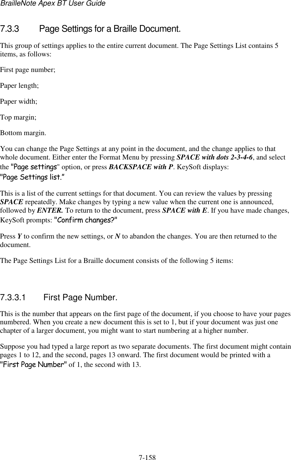 BrailleNote Apex BT User Guide   7-158   7.3.3  Page Settings for a Braille Document. This group of settings applies to the entire current document. The Page Settings List contains 5 items, as follows: First page number; Paper length; Paper width; Top margin; Bottom margin. You can change the Page Settings at any point in the document, and the change applies to that whole document. Either enter the Format Menu by pressing SPACE with dots 2-3-4-6, and select the &quot;Page settings&quot; option, or press BACKSPACE with P. KeySoft displays: &quot;Page Settings list.” This is a list of the current settings for that document. You can review the values by pressing SPACE repeatedly. Make changes by typing a new value when the current one is announced, followed by ENTER. To return to the document, press SPACE with E. If you have made changes, KeySoft prompts: &quot;Confirm changes?&quot; Press Y to confirm the new settings, or N to abandon the changes. You are then returned to the document. The Page Settings List for a Braille document consists of the following 5 items:   7.3.3.1  First Page Number. This is the number that appears on the first page of the document, if you choose to have your pages numbered. When you create a new document this is set to 1, but if your document was just one chapter of a larger document, you might want to start numbering at a higher number. Suppose you had typed a large report as two separate documents. The first document might contain pages 1 to 12, and the second, pages 13 onward. The first document would be printed with a &quot;First Page Number&quot; of 1, the second with 13.   
