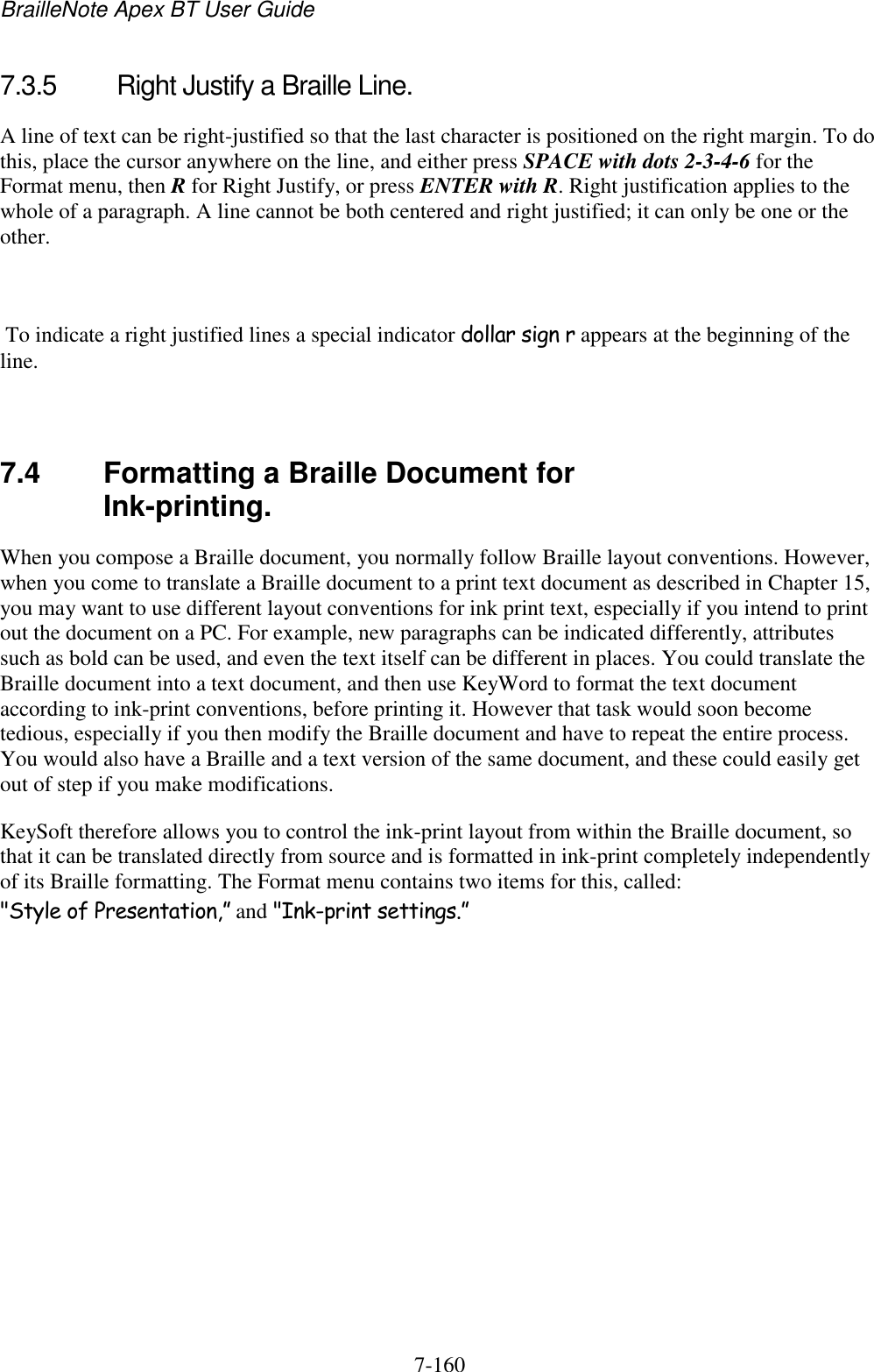 BrailleNote Apex BT User Guide   7-160   7.3.5  Right Justify a Braille Line. A line of text can be right-justified so that the last character is positioned on the right margin. To do this, place the cursor anywhere on the line, and either press SPACE with dots 2-3-4-6 for the Format menu, then R for Right Justify, or press ENTER with R. Right justification applies to the whole of a paragraph. A line cannot be both centered and right justified; it can only be one or the other.   To indicate a right justified lines a special indicator dollar sign r appears at the beginning of the line.   7.4  Formatting a Braille Document for Ink-printing. When you compose a Braille document, you normally follow Braille layout conventions. However, when you come to translate a Braille document to a print text document as described in Chapter 15, you may want to use different layout conventions for ink print text, especially if you intend to print out the document on a PC. For example, new paragraphs can be indicated differently, attributes such as bold can be used, and even the text itself can be different in places. You could translate the Braille document into a text document, and then use KeyWord to format the text document according to ink-print conventions, before printing it. However that task would soon become tedious, especially if you then modify the Braille document and have to repeat the entire process. You would also have a Braille and a text version of the same document, and these could easily get out of step if you make modifications. KeySoft therefore allows you to control the ink-print layout from within the Braille document, so that it can be translated directly from source and is formatted in ink-print completely independently of its Braille formatting. The Format menu contains two items for this, called: &quot;Style of Presentation,” and &quot;Ink-print settings.”   