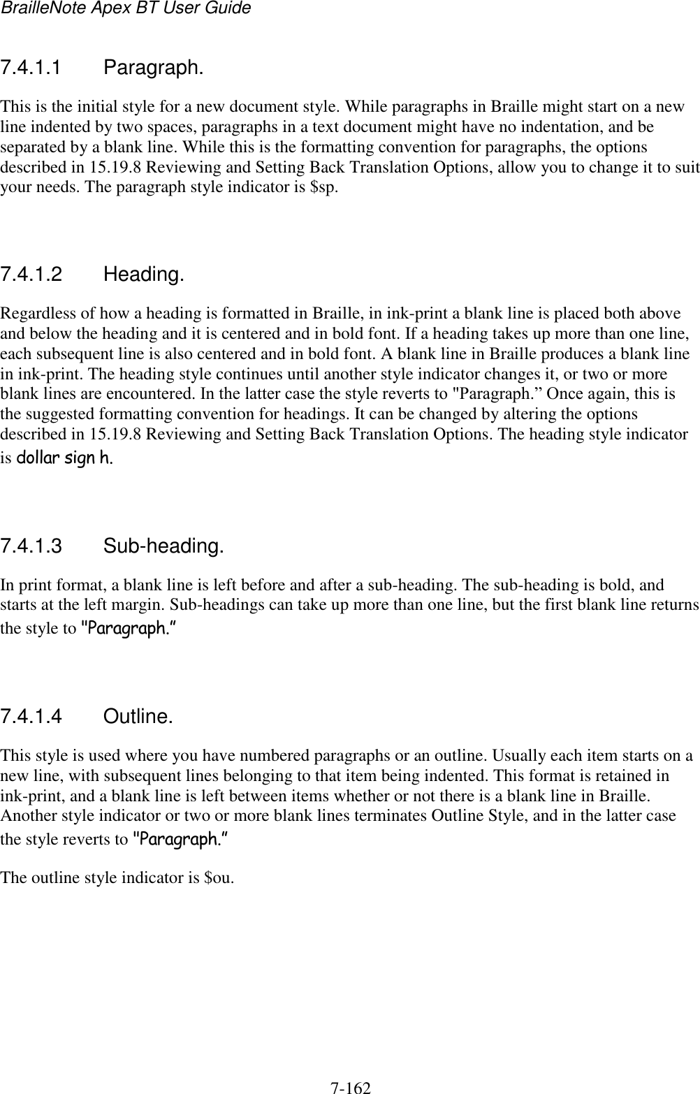 BrailleNote Apex BT User Guide   7-162   7.4.1.1  Paragraph. This is the initial style for a new document style. While paragraphs in Braille might start on a new line indented by two spaces, paragraphs in a text document might have no indentation, and be separated by a blank line. While this is the formatting convention for paragraphs, the options described in 15.19.8 Reviewing and Setting Back Translation Options, allow you to change it to suit your needs. The paragraph style indicator is $sp.   7.4.1.2  Heading. Regardless of how a heading is formatted in Braille, in ink-print a blank line is placed both above and below the heading and it is centered and in bold font. If a heading takes up more than one line, each subsequent line is also centered and in bold font. A blank line in Braille produces a blank line in ink-print. The heading style continues until another style indicator changes it, or two or more blank lines are encountered. In the latter case the style reverts to &quot;Paragraph.” Once again, this is the suggested formatting convention for headings. It can be changed by altering the options described in 15.19.8 Reviewing and Setting Back Translation Options. The heading style indicator is dollar sign h.   7.4.1.3  Sub-heading. In print format, a blank line is left before and after a sub-heading. The sub-heading is bold, and starts at the left margin. Sub-headings can take up more than one line, but the first blank line returns the style to &quot;Paragraph.”    7.4.1.4  Outline. This style is used where you have numbered paragraphs or an outline. Usually each item starts on a new line, with subsequent lines belonging to that item being indented. This format is retained in ink-print, and a blank line is left between items whether or not there is a blank line in Braille. Another style indicator or two or more blank lines terminates Outline Style, and in the latter case the style reverts to &quot;Paragraph.” The outline style indicator is $ou.  
