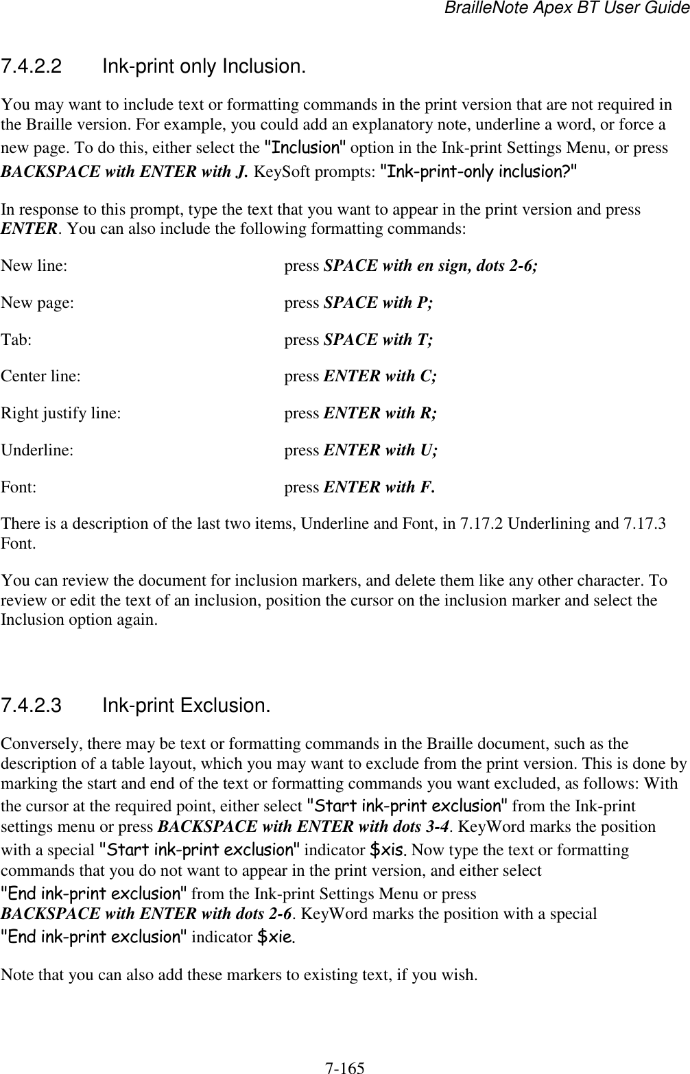 BrailleNote Apex BT User Guide   7-165   7.4.2.2  Ink-print only Inclusion. You may want to include text or formatting commands in the print version that are not required in the Braille version. For example, you could add an explanatory note, underline a word, or force a new page. To do this, either select the &quot;Inclusion&quot; option in the Ink-print Settings Menu, or press BACKSPACE with ENTER with J. KeySoft prompts: &quot;Ink-print-only inclusion?&quot; In response to this prompt, type the text that you want to appear in the print version and press ENTER. You can also include the following formatting commands: New line:  press SPACE with en sign, dots 2-6; New page:  press SPACE with P; Tab:  press SPACE with T; Center line:  press ENTER with C; Right justify line:  press ENTER with R; Underline:  press ENTER with U; Font:  press ENTER with F. There is a description of the last two items, Underline and Font, in 7.17.2 Underlining and 7.17.3 Font. You can review the document for inclusion markers, and delete them like any other character. To review or edit the text of an inclusion, position the cursor on the inclusion marker and select the Inclusion option again.   7.4.2.3  Ink-print Exclusion. Conversely, there may be text or formatting commands in the Braille document, such as the description of a table layout, which you may want to exclude from the print version. This is done by marking the start and end of the text or formatting commands you want excluded, as follows: With the cursor at the required point, either select &quot;Start ink-print exclusion&quot; from the Ink-print settings menu or press BACKSPACE with ENTER with dots 3-4. KeyWord marks the position with a special &quot;Start ink-print exclusion&quot; indicator $xis. Now type the text or formatting commands that you do not want to appear in the print version, and either select &quot;End ink-print exclusion&quot; from the Ink-print Settings Menu or press BACKSPACE with ENTER with dots 2-6. KeyWord marks the position with a special &quot;End ink-print exclusion&quot; indicator $xie. Note that you can also add these markers to existing text, if you wish.   
