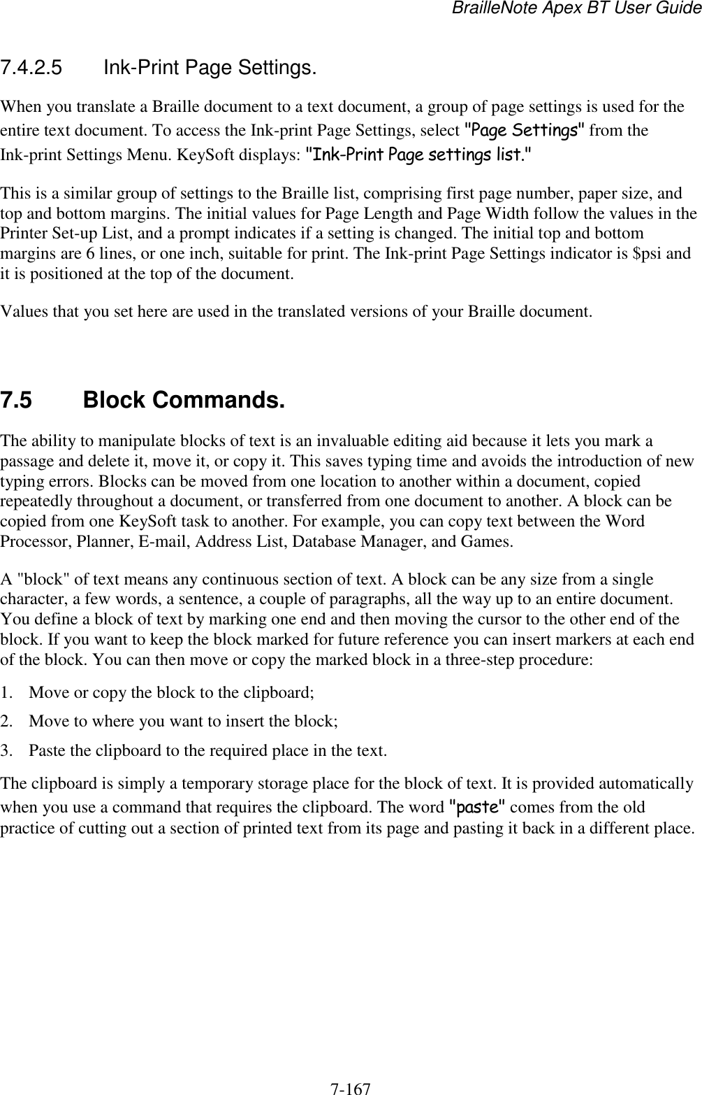 BrailleNote Apex BT User Guide   7-167   7.4.2.5  Ink-Print Page Settings. When you translate a Braille document to a text document, a group of page settings is used for the entire text document. To access the Ink-print Page Settings, select &quot;Page Settings&quot; from the Ink-print Settings Menu. KeySoft displays: &quot;Ink-Print Page settings list.&quot; This is a similar group of settings to the Braille list, comprising first page number, paper size, and top and bottom margins. The initial values for Page Length and Page Width follow the values in the Printer Set-up List, and a prompt indicates if a setting is changed. The initial top and bottom margins are 6 lines, or one inch, suitable for print. The Ink-print Page Settings indicator is $psi and it is positioned at the top of the document. Values that you set here are used in the translated versions of your Braille document.   7.5  Block Commands. The ability to manipulate blocks of text is an invaluable editing aid because it lets you mark a passage and delete it, move it, or copy it. This saves typing time and avoids the introduction of new typing errors. Blocks can be moved from one location to another within a document, copied repeatedly throughout a document, or transferred from one document to another. A block can be copied from one KeySoft task to another. For example, you can copy text between the Word Processor, Planner, E-mail, Address List, Database Manager, and Games. A &quot;block&quot; of text means any continuous section of text. A block can be any size from a single character, a few words, a sentence, a couple of paragraphs, all the way up to an entire document. You define a block of text by marking one end and then moving the cursor to the other end of the block. If you want to keep the block marked for future reference you can insert markers at each end of the block. You can then move or copy the marked block in a three-step procedure: 1. Move or copy the block to the clipboard; 2. Move to where you want to insert the block; 3. Paste the clipboard to the required place in the text. The clipboard is simply a temporary storage place for the block of text. It is provided automatically when you use a command that requires the clipboard. The word &quot;paste&quot; comes from the old practice of cutting out a section of printed text from its page and pasting it back in a different place.   