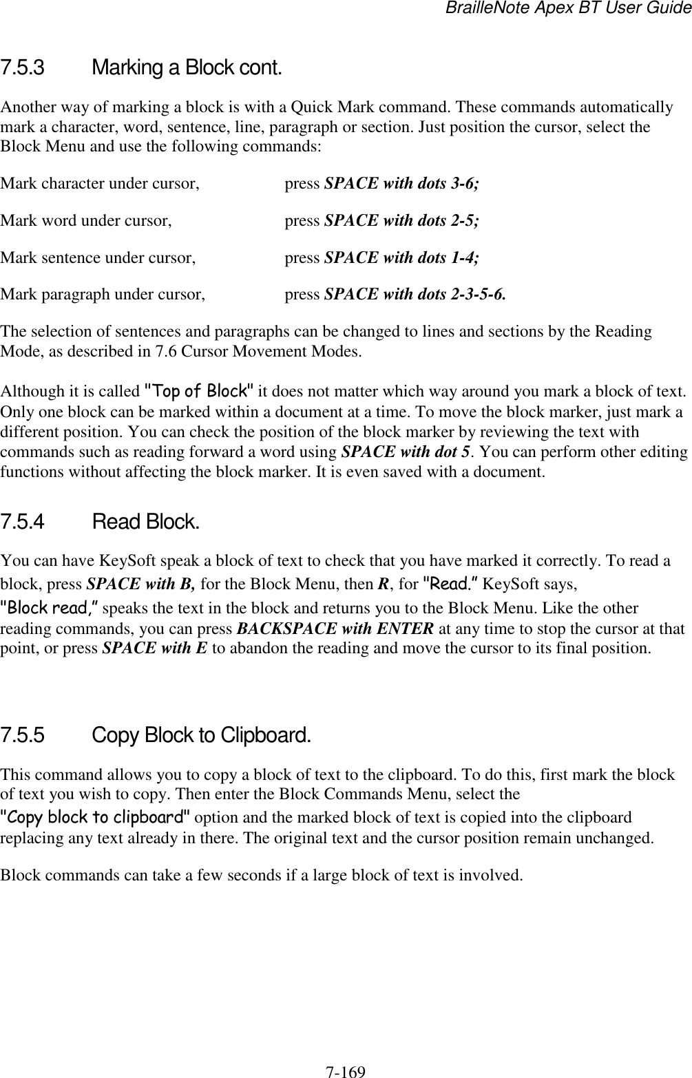 BrailleNote Apex BT User Guide   7-169   7.5.3  Marking a Block cont. Another way of marking a block is with a Quick Mark command. These commands automatically mark a character, word, sentence, line, paragraph or section. Just position the cursor, select the Block Menu and use the following commands: Mark character under cursor,  press SPACE with dots 3-6; Mark word under cursor,  press SPACE with dots 2-5; Mark sentence under cursor,  press SPACE with dots 1-4; Mark paragraph under cursor,  press SPACE with dots 2-3-5-6. The selection of sentences and paragraphs can be changed to lines and sections by the Reading Mode, as described in 7.6 Cursor Movement Modes. Although it is called &quot;Top of Block&quot; it does not matter which way around you mark a block of text. Only one block can be marked within a document at a time. To move the block marker, just mark a different position. You can check the position of the block marker by reviewing the text with commands such as reading forward a word using SPACE with dot 5. You can perform other editing functions without affecting the block marker. It is even saved with a document.  7.5.4  Read Block. You can have KeySoft speak a block of text to check that you have marked it correctly. To read a block, press SPACE with B, for the Block Menu, then R, for &quot;Read.” KeySoft says, &quot;Block read,” speaks the text in the block and returns you to the Block Menu. Like the other reading commands, you can press BACKSPACE with ENTER at any time to stop the cursor at that point, or press SPACE with E to abandon the reading and move the cursor to its final position.   7.5.5  Copy Block to Clipboard. This command allows you to copy a block of text to the clipboard. To do this, first mark the block of text you wish to copy. Then enter the Block Commands Menu, select the &quot;Copy block to clipboard&quot; option and the marked block of text is copied into the clipboard replacing any text already in there. The original text and the cursor position remain unchanged. Block commands can take a few seconds if a large block of text is involved.   
