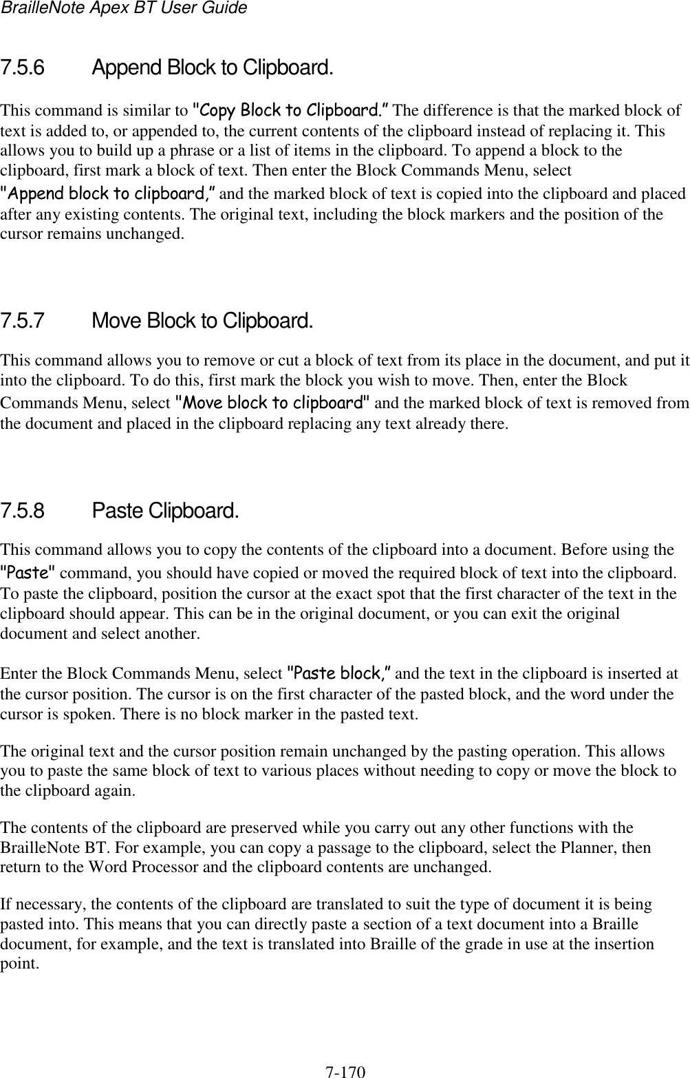 BrailleNote Apex BT User Guide   7-170   7.5.6  Append Block to Clipboard. This command is similar to &quot;Copy Block to Clipboard.” The difference is that the marked block of text is added to, or appended to, the current contents of the clipboard instead of replacing it. This allows you to build up a phrase or a list of items in the clipboard. To append a block to the clipboard, first mark a block of text. Then enter the Block Commands Menu, select &quot;Append block to clipboard,” and the marked block of text is copied into the clipboard and placed after any existing contents. The original text, including the block markers and the position of the cursor remains unchanged.   7.5.7  Move Block to Clipboard. This command allows you to remove or cut a block of text from its place in the document, and put it into the clipboard. To do this, first mark the block you wish to move. Then, enter the Block Commands Menu, select &quot;Move block to clipboard&quot; and the marked block of text is removed from the document and placed in the clipboard replacing any text already there.   7.5.8  Paste Clipboard. This command allows you to copy the contents of the clipboard into a document. Before using the &quot;Paste&quot; command, you should have copied or moved the required block of text into the clipboard. To paste the clipboard, position the cursor at the exact spot that the first character of the text in the clipboard should appear. This can be in the original document, or you can exit the original document and select another. Enter the Block Commands Menu, select &quot;Paste block,” and the text in the clipboard is inserted at the cursor position. The cursor is on the first character of the pasted block, and the word under the cursor is spoken. There is no block marker in the pasted text. The original text and the cursor position remain unchanged by the pasting operation. This allows you to paste the same block of text to various places without needing to copy or move the block to the clipboard again. The contents of the clipboard are preserved while you carry out any other functions with the BrailleNote BT. For example, you can copy a passage to the clipboard, select the Planner, then return to the Word Processor and the clipboard contents are unchanged. If necessary, the contents of the clipboard are translated to suit the type of document it is being pasted into. This means that you can directly paste a section of a text document into a Braille document, for example, and the text is translated into Braille of the grade in use at the insertion point.   