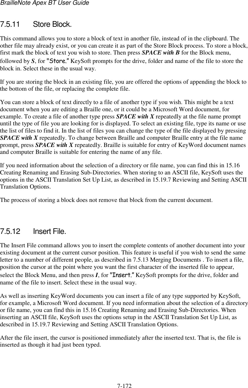 BrailleNote Apex BT User Guide   7-172   7.5.11  Store Block. This command allows you to store a block of text in another file, instead of in the clipboard. The other file may already exist, or you can create it as part of the Store Block process. To store a block, first mark the block of text you wish to store. Then press SPACE with B for the Block menu, followed by S, for &quot;Store.” KeySoft prompts for the drive, folder and name of the file to store the block in. Select these in the usual way. If you are storing the block in an existing file, you are offered the options of appending the block to the bottom of the file, or replacing the complete file. You can store a block of text directly to a file of another type if you wish. This might be a text document when you are editing a Braille one, or it could be a Microsoft Word document, for example. To create a file of another type press SPACE with X repeatedly at the file name prompt until the type of file you are looking for is displayed. To select an existing file, type its name or use the list of files to find it. In the list of files you can change the type of the file displayed by pressing SPACE with X repeatedly. To change between Braille and computer Braille entry at the file name prompt, press SPACE with X repeatedly. Braille is suitable for entry of KeyWord document names and computer Braille is suitable for entering the name of any file. If you need information about the selection of a directory or file name, you can find this in 15.16 Creating Renaming and Erasing Sub-Directories. When storing to an ASCII file, KeySoft uses the options in the ASCII Translation Set Up List, as described in 15.19.7 Reviewing and Setting ASCII Translation Options. The process of storing a block does not remove that block from the current document.   7.5.12  Insert File. The Insert File command allows you to insert the complete contents of another document into your existing document at the current cursor position. This feature is useful if you wish to send the same letter to a number of different people, as described in 7.5.13 Merging Documents . To insert a file, position the cursor at the point where you want the first character of the inserted file to appear, select the Block Menu, and then press I, for &quot;Insert.” KeySoft prompts for the drive, folder and name of the file to insert. Select these in the usual way. As well as inserting KeyWord documents you can insert a file of any type supported by KeySoft, for example, a Microsoft Word document. If you need information about the selection of a directory or file name, you can find this in 15.16 Creating Renaming and Erasing Sub-Directories. When inserting an ASCII file, KeySoft uses the options setup in the ASCII Translation Set Up List, as described in 15.19.7 Reviewing and Setting ASCII Translation Options. After the file insert, the cursor is positioned immediately after the inserted text. That is, the file is inserted as though it had just been typed.   