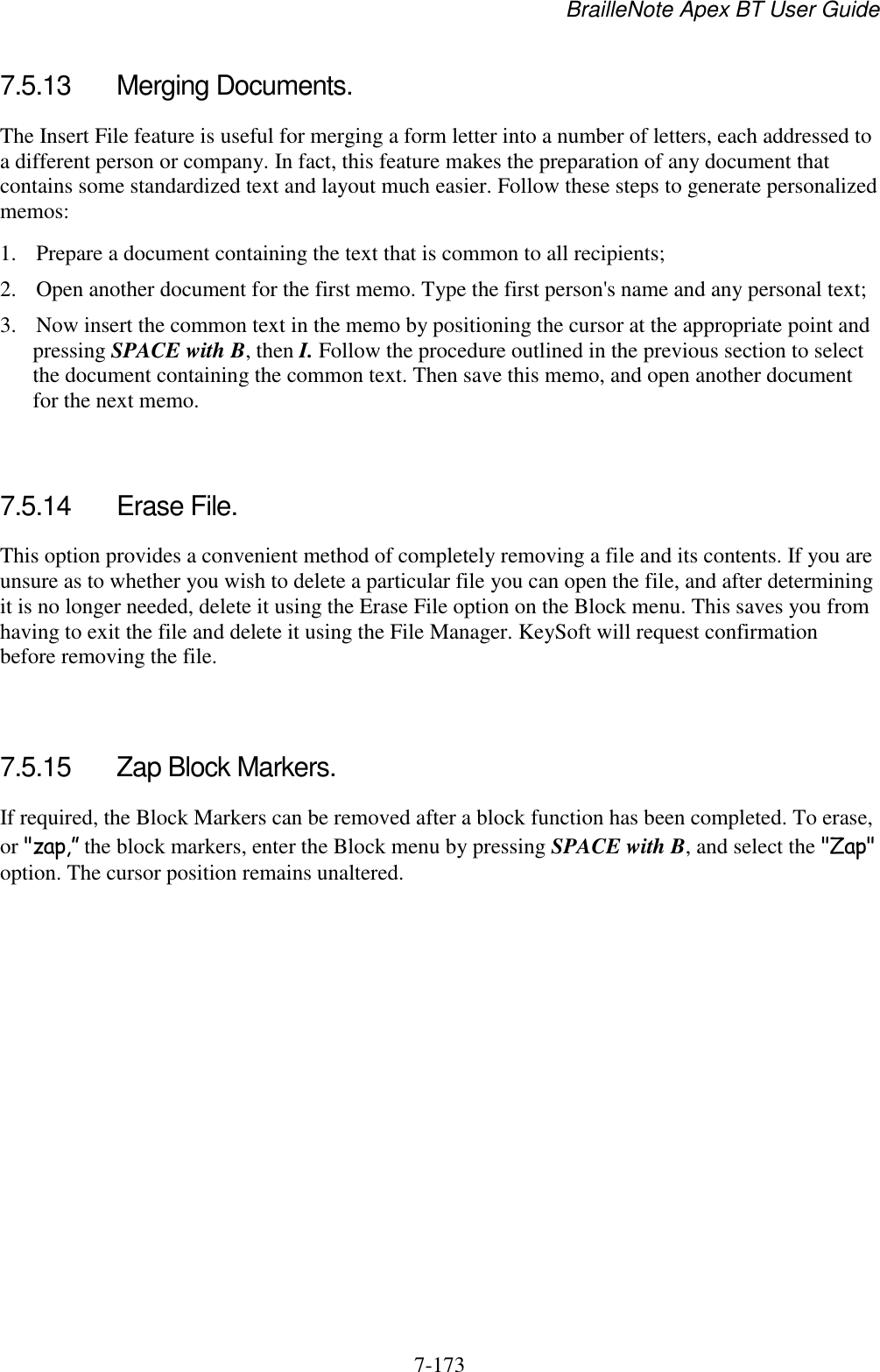 BrailleNote Apex BT User Guide   7-173   7.5.13  Merging Documents. The Insert File feature is useful for merging a form letter into a number of letters, each addressed to a different person or company. In fact, this feature makes the preparation of any document that contains some standardized text and layout much easier. Follow these steps to generate personalized memos: 1. Prepare a document containing the text that is common to all recipients; 2. Open another document for the first memo. Type the first person&apos;s name and any personal text; 3. Now insert the common text in the memo by positioning the cursor at the appropriate point and pressing SPACE with B, then I. Follow the procedure outlined in the previous section to select the document containing the common text. Then save this memo, and open another document for the next memo.   7.5.14  Erase File. This option provides a convenient method of completely removing a file and its contents. If you are unsure as to whether you wish to delete a particular file you can open the file, and after determining it is no longer needed, delete it using the Erase File option on the Block menu. This saves you from having to exit the file and delete it using the File Manager. KeySoft will request confirmation before removing the file.   7.5.15  Zap Block Markers. If required, the Block Markers can be removed after a block function has been completed. To erase, or &quot;zap,” the block markers, enter the Block menu by pressing SPACE with B, and select the &quot;Zap&quot; option. The cursor position remains unaltered.   