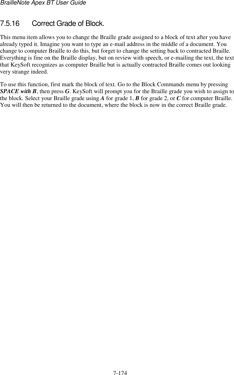 BrailleNote Apex BT User Guide   7-174   7.5.16  Correct Grade of Block. This menu item allows you to change the Braille grade assigned to a block of text after you have already typed it. Imagine you want to type an e-mail address in the middle of a document. You change to computer Braille to do this, but forget to change the setting back to contracted Braille. Everything is fine on the Braille display, but on review with speech, or e-mailing the text, the text that KeySoft recognizes as computer Braille but is actually contracted Braille comes out looking very strange indeed. To use this function, first mark the block of text. Go to the Block Commands menu by pressing SPACE with B, then press G. KeySoft will prompt you for the Braille grade you wish to assign to the block. Select your Braille grade using A for grade 1, B for grade 2, or C for computer Braille. You will then be returned to the document, where the block is now in the correct Braille grade.   