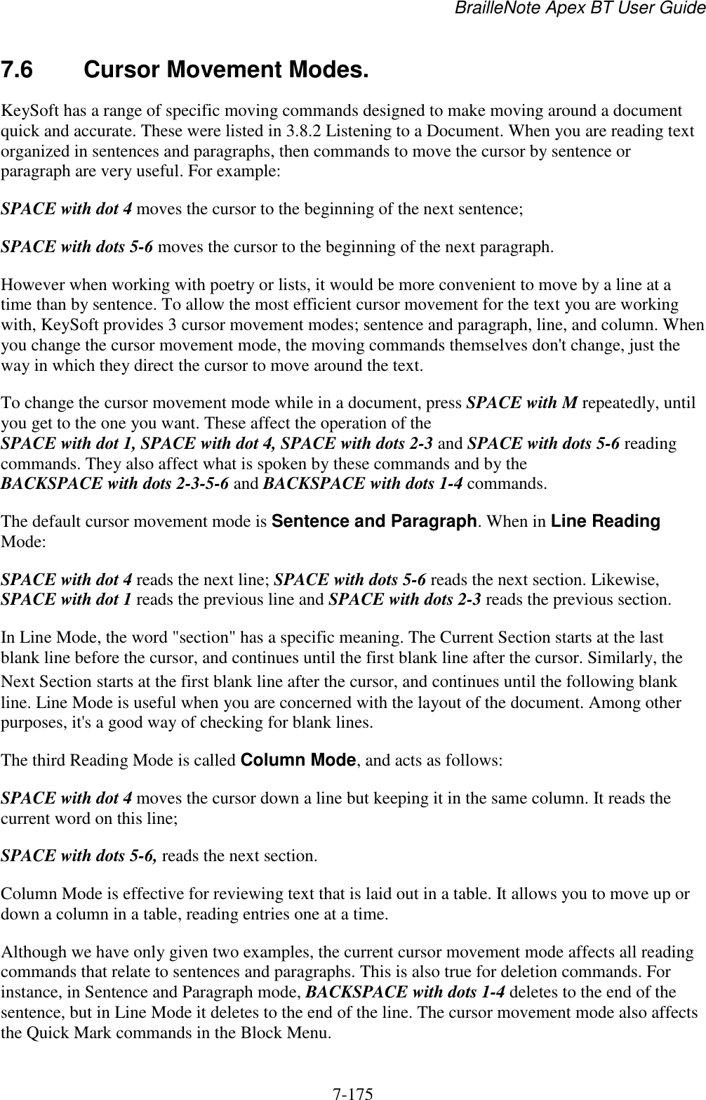 BrailleNote Apex BT User Guide   7-175   7.6  Cursor Movement Modes. KeySoft has a range of specific moving commands designed to make moving around a document quick and accurate. These were listed in 3.8.2 Listening to a Document. When you are reading text organized in sentences and paragraphs, then commands to move the cursor by sentence or paragraph are very useful. For example: SPACE with dot 4 moves the cursor to the beginning of the next sentence; SPACE with dots 5-6 moves the cursor to the beginning of the next paragraph. However when working with poetry or lists, it would be more convenient to move by a line at a time than by sentence. To allow the most efficient cursor movement for the text you are working with, KeySoft provides 3 cursor movement modes; sentence and paragraph, line, and column. When you change the cursor movement mode, the moving commands themselves don&apos;t change, just the way in which they direct the cursor to move around the text. To change the cursor movement mode while in a document, press SPACE with M repeatedly, until you get to the one you want. These affect the operation of the SPACE with dot 1, SPACE with dot 4, SPACE with dots 2-3 and SPACE with dots 5-6 reading commands. They also affect what is spoken by these commands and by the BACKSPACE with dots 2-3-5-6 and BACKSPACE with dots 1-4 commands. The default cursor movement mode is Sentence and Paragraph. When in Line Reading Mode: SPACE with dot 4 reads the next line; SPACE with dots 5-6 reads the next section. Likewise, SPACE with dot 1 reads the previous line and SPACE with dots 2-3 reads the previous section. In Line Mode, the word &quot;section&quot; has a specific meaning. The Current Section starts at the last blank line before the cursor, and continues until the first blank line after the cursor. Similarly, the Next Section starts at the first blank line after the cursor, and continues until the following blank line. Line Mode is useful when you are concerned with the layout of the document. Among other purposes, it&apos;s a good way of checking for blank lines. The third Reading Mode is called Column Mode, and acts as follows: SPACE with dot 4 moves the cursor down a line but keeping it in the same column. It reads the current word on this line; SPACE with dots 5-6, reads the next section. Column Mode is effective for reviewing text that is laid out in a table. It allows you to move up or down a column in a table, reading entries one at a time. Although we have only given two examples, the current cursor movement mode affects all reading commands that relate to sentences and paragraphs. This is also true for deletion commands. For instance, in Sentence and Paragraph mode, BACKSPACE with dots 1-4 deletes to the end of the sentence, but in Line Mode it deletes to the end of the line. The cursor movement mode also affects the Quick Mark commands in the Block Menu. 