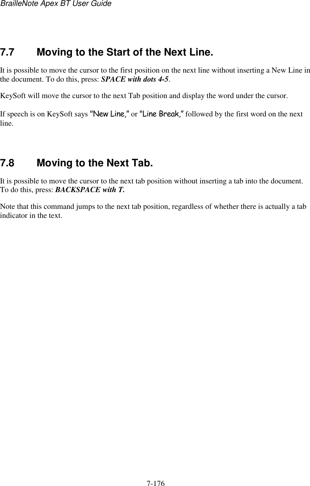 BrailleNote Apex BT User Guide   7-176     7.7  Moving to the Start of the Next Line. It is possible to move the cursor to the first position on the next line without inserting a New Line in the document. To do this, press: SPACE with dots 4-5. KeySoft will move the cursor to the next Tab position and display the word under the cursor. If speech is on KeySoft says &quot;New Line,” or &quot;Line Break,” followed by the first word on the next line.   7.8  Moving to the Next Tab. It is possible to move the cursor to the next tab position without inserting a tab into the document. To do this, press: BACKSPACE with T. Note that this command jumps to the next tab position, regardless of whether there is actually a tab indicator in the text.   