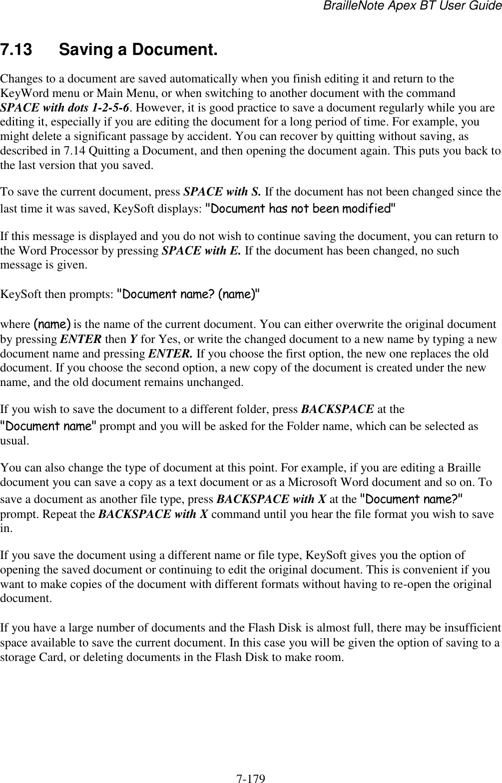 BrailleNote Apex BT User Guide   7-179   7.13  Saving a Document. Changes to a document are saved automatically when you finish editing it and return to the KeyWord menu or Main Menu, or when switching to another document with the command SPACE with dots 1-2-5-6. However, it is good practice to save a document regularly while you are editing it, especially if you are editing the document for a long period of time. For example, you might delete a significant passage by accident. You can recover by quitting without saving, as described in 7.14 Quitting a Document, and then opening the document again. This puts you back to the last version that you saved. To save the current document, press SPACE with S. If the document has not been changed since the last time it was saved, KeySoft displays: &quot;Document has not been modified&quot; If this message is displayed and you do not wish to continue saving the document, you can return to the Word Processor by pressing SPACE with E. If the document has been changed, no such message is given. KeySoft then prompts: &quot;Document name? (name)&quot; where (name) is the name of the current document. You can either overwrite the original document by pressing ENTER then Y for Yes, or write the changed document to a new name by typing a new document name and pressing ENTER. If you choose the first option, the new one replaces the old document. If you choose the second option, a new copy of the document is created under the new name, and the old document remains unchanged. If you wish to save the document to a different folder, press BACKSPACE at the &quot;Document name&quot; prompt and you will be asked for the Folder name, which can be selected as usual. You can also change the type of document at this point. For example, if you are editing a Braille document you can save a copy as a text document or as a Microsoft Word document and so on. To save a document as another file type, press BACKSPACE with X at the &quot;Document name?&quot; prompt. Repeat the BACKSPACE with X command until you hear the file format you wish to save in. If you save the document using a different name or file type, KeySoft gives you the option of opening the saved document or continuing to edit the original document. This is convenient if you want to make copies of the document with different formats without having to re-open the original document. If you have a large number of documents and the Flash Disk is almost full, there may be insufficient space available to save the current document. In this case you will be given the option of saving to a storage Card, or deleting documents in the Flash Disk to make room.   