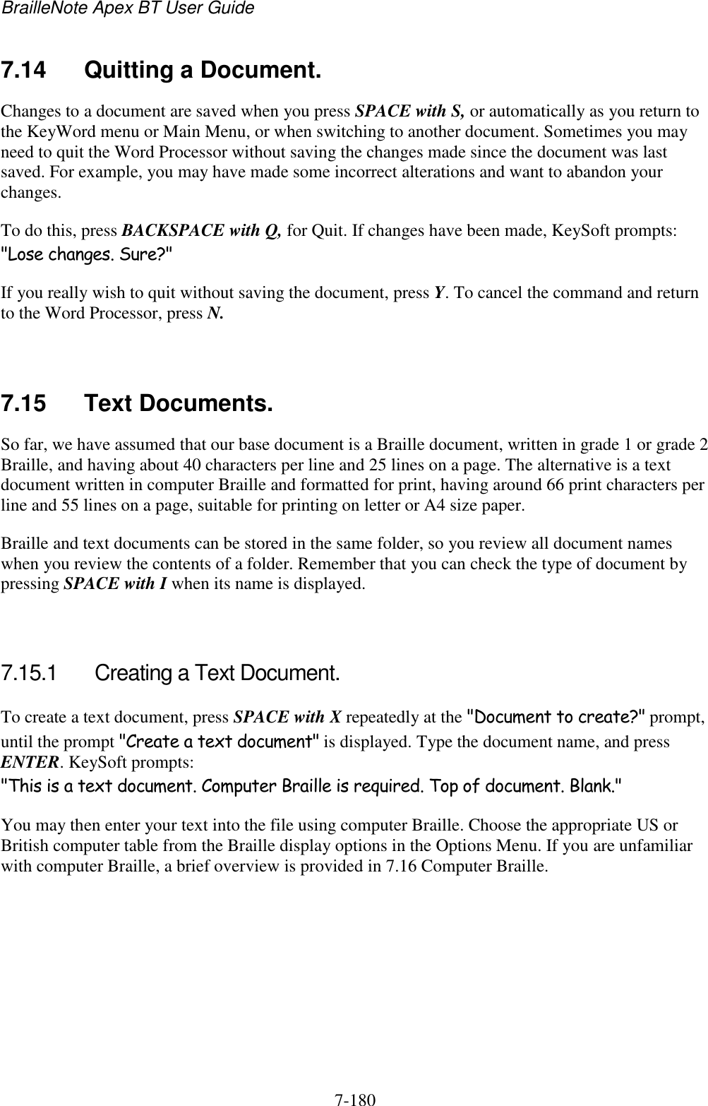 BrailleNote Apex BT User Guide   7-180   7.14  Quitting a Document. Changes to a document are saved when you press SPACE with S, or automatically as you return to the KeyWord menu or Main Menu, or when switching to another document. Sometimes you may need to quit the Word Processor without saving the changes made since the document was last saved. For example, you may have made some incorrect alterations and want to abandon your changes. To do this, press BACKSPACE with Q, for Quit. If changes have been made, KeySoft prompts: &quot;Lose changes. Sure?&quot; If you really wish to quit without saving the document, press Y. To cancel the command and return to the Word Processor, press N.   7.15  Text Documents. So far, we have assumed that our base document is a Braille document, written in grade 1 or grade 2 Braille, and having about 40 characters per line and 25 lines on a page. The alternative is a text document written in computer Braille and formatted for print, having around 66 print characters per line and 55 lines on a page, suitable for printing on letter or A4 size paper. Braille and text documents can be stored in the same folder, so you review all document names when you review the contents of a folder. Remember that you can check the type of document by pressing SPACE with I when its name is displayed.   7.15.1  Creating a Text Document. To create a text document, press SPACE with X repeatedly at the &quot;Document to create?&quot; prompt, until the prompt &quot;Create a text document&quot; is displayed. Type the document name, and press ENTER. KeySoft prompts: &quot;This is a text document. Computer Braille is required. Top of document. Blank.&quot; You may then enter your text into the file using computer Braille. Choose the appropriate US or British computer table from the Braille display options in the Options Menu. If you are unfamiliar with computer Braille, a brief overview is provided in 7.16 Computer Braille.   