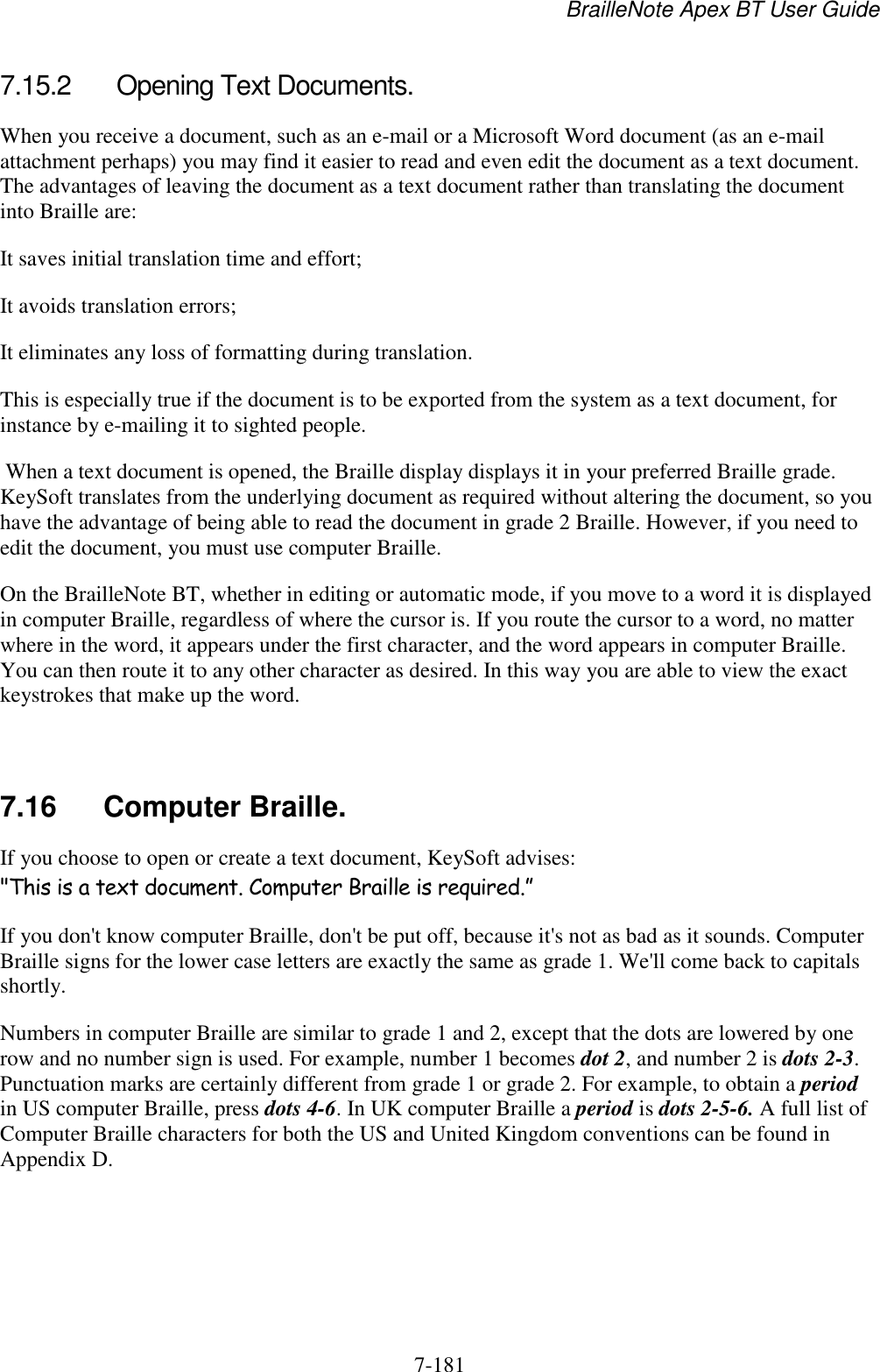 BrailleNote Apex BT User Guide   7-181   7.15.2  Opening Text Documents. When you receive a document, such as an e-mail or a Microsoft Word document (as an e-mail attachment perhaps) you may find it easier to read and even edit the document as a text document. The advantages of leaving the document as a text document rather than translating the document into Braille are: It saves initial translation time and effort; It avoids translation errors; It eliminates any loss of formatting during translation. This is especially true if the document is to be exported from the system as a text document, for instance by e-mailing it to sighted people.  When a text document is opened, the Braille display displays it in your preferred Braille grade. KeySoft translates from the underlying document as required without altering the document, so you have the advantage of being able to read the document in grade 2 Braille. However, if you need to edit the document, you must use computer Braille. On the BrailleNote BT, whether in editing or automatic mode, if you move to a word it is displayed in computer Braille, regardless of where the cursor is. If you route the cursor to a word, no matter where in the word, it appears under the first character, and the word appears in computer Braille. You can then route it to any other character as desired. In this way you are able to view the exact keystrokes that make up the word.   7.16  Computer Braille. If you choose to open or create a text document, KeySoft advises: &quot;This is a text document. Computer Braille is required.” If you don&apos;t know computer Braille, don&apos;t be put off, because it&apos;s not as bad as it sounds. Computer Braille signs for the lower case letters are exactly the same as grade 1. We&apos;ll come back to capitals shortly. Numbers in computer Braille are similar to grade 1 and 2, except that the dots are lowered by one row and no number sign is used. For example, number 1 becomes dot 2, and number 2 is dots 2-3. Punctuation marks are certainly different from grade 1 or grade 2. For example, to obtain a period in US computer Braille, press dots 4-6. In UK computer Braille a period is dots 2-5-6. A full list of Computer Braille characters for both the US and United Kingdom conventions can be found in Appendix D.   