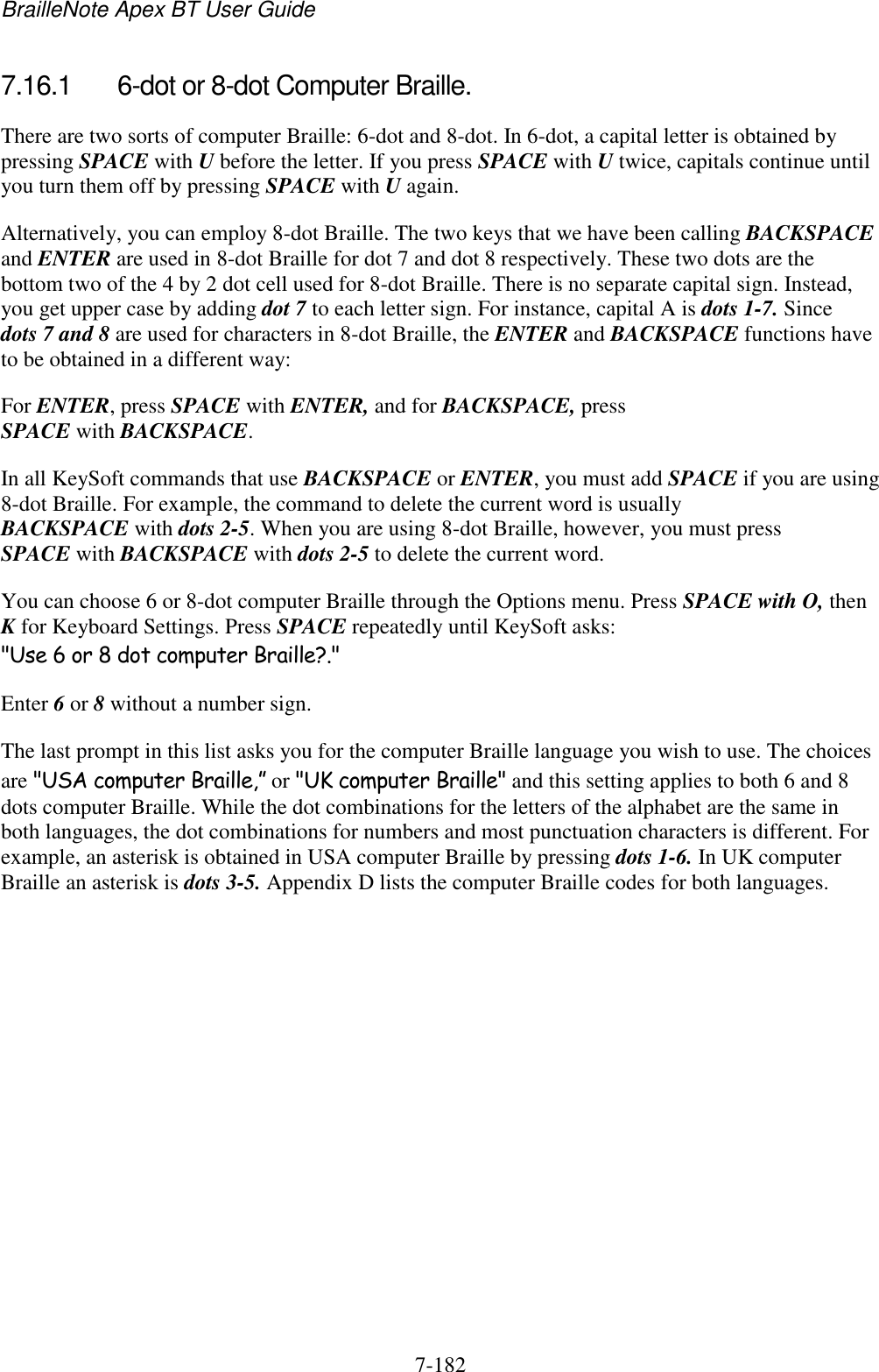 BrailleNote Apex BT User Guide   7-182   7.16.1  6-dot or 8-dot Computer Braille. There are two sorts of computer Braille: 6-dot and 8-dot. In 6-dot, a capital letter is obtained by pressing SPACE with U before the letter. If you press SPACE with U twice, capitals continue until you turn them off by pressing SPACE with U again. Alternatively, you can employ 8-dot Braille. The two keys that we have been calling BACKSPACE and ENTER are used in 8-dot Braille for dot 7 and dot 8 respectively. These two dots are the bottom two of the 4 by 2 dot cell used for 8-dot Braille. There is no separate capital sign. Instead, you get upper case by adding dot 7 to each letter sign. For instance, capital A is dots 1-7. Since dots 7 and 8 are used for characters in 8-dot Braille, the ENTER and BACKSPACE functions have to be obtained in a different way: For ENTER, press SPACE with ENTER, and for BACKSPACE, press SPACE with BACKSPACE. In all KeySoft commands that use BACKSPACE or ENTER, you must add SPACE if you are using 8-dot Braille. For example, the command to delete the current word is usually BACKSPACE with dots 2-5. When you are using 8-dot Braille, however, you must press SPACE with BACKSPACE with dots 2-5 to delete the current word. You can choose 6 or 8-dot computer Braille through the Options menu. Press SPACE with O, then K for Keyboard Settings. Press SPACE repeatedly until KeySoft asks: &quot;Use 6 or 8 dot computer Braille?.&quot; Enter 6 or 8 without a number sign. The last prompt in this list asks you for the computer Braille language you wish to use. The choices are &quot;USA computer Braille,” or &quot;UK computer Braille&quot; and this setting applies to both 6 and 8 dots computer Braille. While the dot combinations for the letters of the alphabet are the same in both languages, the dot combinations for numbers and most punctuation characters is different. For example, an asterisk is obtained in USA computer Braille by pressing dots 1-6. In UK computer Braille an asterisk is dots 3-5. Appendix D lists the computer Braille codes for both languages.   