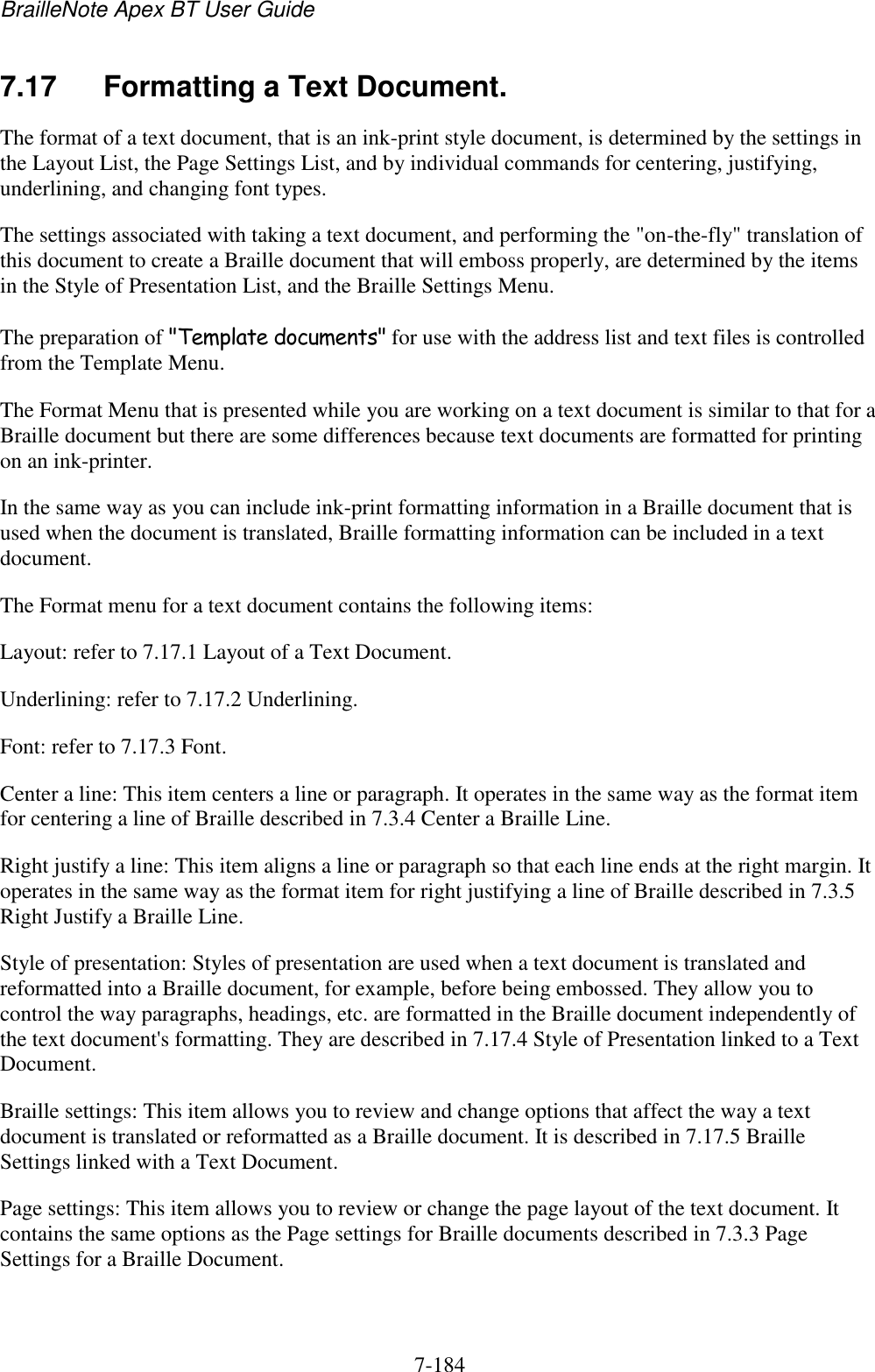 BrailleNote Apex BT User Guide   7-184   7.17  Formatting a Text Document. The format of a text document, that is an ink-print style document, is determined by the settings in the Layout List, the Page Settings List, and by individual commands for centering, justifying, underlining, and changing font types. The settings associated with taking a text document, and performing the &quot;on-the-fly&quot; translation of this document to create a Braille document that will emboss properly, are determined by the items in the Style of Presentation List, and the Braille Settings Menu. The preparation of &quot;Template documents&quot; for use with the address list and text files is controlled from the Template Menu. The Format Menu that is presented while you are working on a text document is similar to that for a Braille document but there are some differences because text documents are formatted for printing on an ink-printer. In the same way as you can include ink-print formatting information in a Braille document that is used when the document is translated, Braille formatting information can be included in a text document. The Format menu for a text document contains the following items: Layout: refer to 7.17.1 Layout of a Text Document. Underlining: refer to 7.17.2 Underlining. Font: refer to 7.17.3 Font. Center a line: This item centers a line or paragraph. It operates in the same way as the format item for centering a line of Braille described in 7.3.4 Center a Braille Line. Right justify a line: This item aligns a line or paragraph so that each line ends at the right margin. It operates in the same way as the format item for right justifying a line of Braille described in 7.3.5 Right Justify a Braille Line. Style of presentation: Styles of presentation are used when a text document is translated and reformatted into a Braille document, for example, before being embossed. They allow you to control the way paragraphs, headings, etc. are formatted in the Braille document independently of the text document&apos;s formatting. They are described in 7.17.4 Style of Presentation linked to a Text Document. Braille settings: This item allows you to review and change options that affect the way a text document is translated or reformatted as a Braille document. It is described in 7.17.5 Braille Settings linked with a Text Document. Page settings: This item allows you to review or change the page layout of the text document. It contains the same options as the Page settings for Braille documents described in 7.3.3 Page Settings for a Braille Document. 