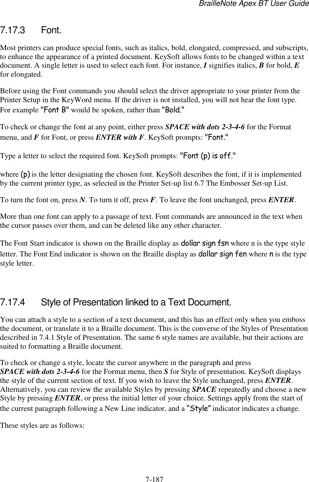 BrailleNote Apex BT User Guide   7-187   7.17.3  Font. Most printers can produce special fonts, such as italics, bold, elongated, compressed, and subscripts, to enhance the appearance of a printed document. KeySoft allows fonts to be changed within a text document. A single letter is used to select each font. For instance, I signifies italics, B for bold, E for elongated.  Before using the Font commands you should select the driver appropriate to your printer from the Printer Setup in the KeyWord menu. If the driver is not installed, you will not hear the font type. For example &quot;Font B&quot; would be spoken, rather than &quot;Bold.” To check or change the font at any point, either press SPACE with dots 2-3-4-6 for the Format menu, and F for Font, or press ENTER with F. KeySoft prompts: &quot;Font.&quot; Type a letter to select the required font. KeySoft prompts: &quot;Font (p) is off.&quot; where (p) is the letter designating the chosen font. KeySoft describes the font, if it is implemented by the current printer type, as selected in the Printer Set-up list 6.7 The Embosser Set-up List. To turn the font on, press N. To turn it off, press F. To leave the font unchanged, press ENTER. More than one font can apply to a passage of text. Font commands are announced in the text when the cursor passes over them, and can be deleted like any other character. The Font Start indicator is shown on the Braille display as dollar sign fsn where n is the type style letter. The Font End indicator is shown on the Braille display as dollar sign fen where n is the type style letter.   7.17.4  Style of Presentation linked to a Text Document. You can attach a style to a section of a text document, and this has an effect only when you emboss the document, or translate it to a Braille document. This is the converse of the Styles of Presentation described in 7.4.1 Style of Presentation. The same 6 style names are available, but their actions are suited to formatting a Braille document. To check or change a style, locate the cursor anywhere in the paragraph and press SPACE with dots 2-3-4-6 for the Format menu, then S for Style of presentation. KeySoft displays the style of the current section of text. If you wish to leave the Style unchanged, press ENTER. Alternatively, you can review the available Styles by pressing SPACE repeatedly and choose a new Style by pressing ENTER, or press the initial letter of your choice. Settings apply from the start of the current paragraph following a New Line indicator, and a “Style” indicator indicates a change. These styles are as follows:   
