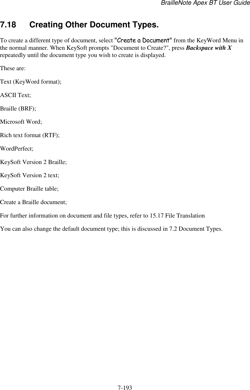 BrailleNote Apex BT User Guide   7-193   7.18  Creating Other Document Types. To create a different type of document, select &quot;Create a Document&quot; from the KeyWord Menu in the normal manner. When KeySoft prompts &quot;Document to Create?&quot;, press Backspace with X repeatedly until the document type you wish to create is displayed. These are: Text (KeyWord format); ASCII Text; Braille (BRF); Microsoft Word; Rich text format (RTF); WordPerfect; KeySoft Version 2 Braille; KeySoft Version 2 text; Computer Braille table; Create a Braille document; For further information on document and file types, refer to 15.17 File Translation You can also change the default document type; this is discussed in 7.2 Document Types.   