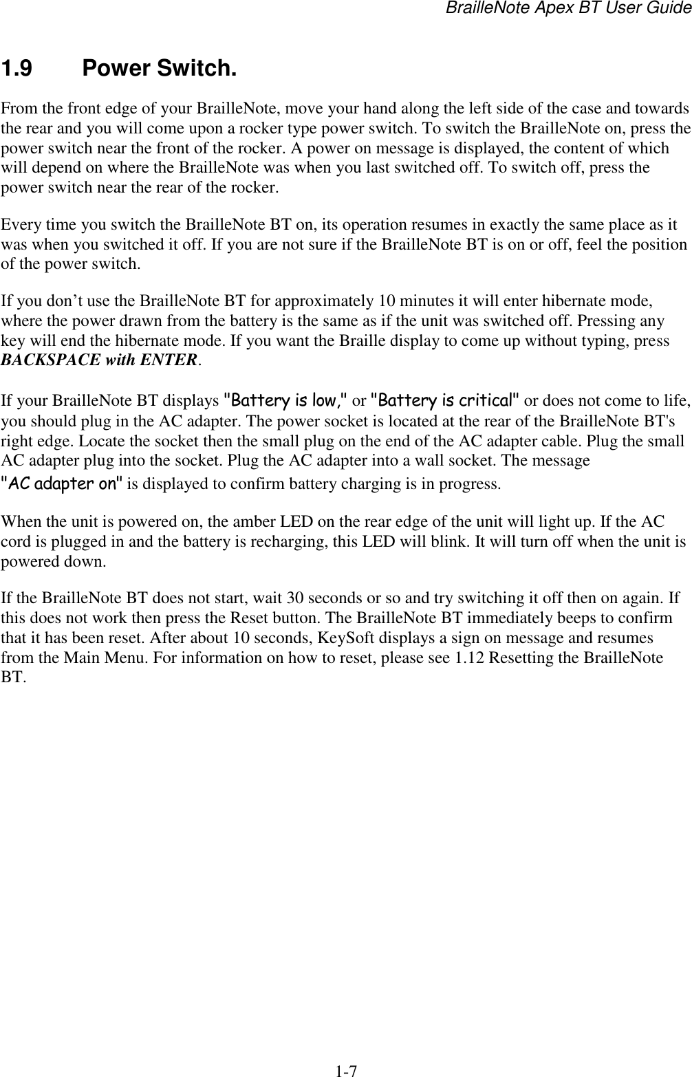 BrailleNote Apex BT User Guide   1-7   1.9  Power Switch. From the front edge of your BrailleNote, move your hand along the left side of the case and towards the rear and you will come upon a rocker type power switch. To switch the BrailleNote on, press the power switch near the front of the rocker. A power on message is displayed, the content of which will depend on where the BrailleNote was when you last switched off. To switch off, press the power switch near the rear of the rocker. Every time you switch the BrailleNote BT on, its operation resumes in exactly the same place as it was when you switched it off. If you are not sure if the BrailleNote BT is on or off, feel the position of the power switch. If you don‟t use the BrailleNote BT for approximately 10 minutes it will enter hibernate mode, where the power drawn from the battery is the same as if the unit was switched off. Pressing any key will end the hibernate mode. If you want the Braille display to come up without typing, press BACKSPACE with ENTER.  If your BrailleNote BT displays &quot;Battery is low,&quot; or &quot;Battery is critical&quot; or does not come to life, you should plug in the AC adapter. The power socket is located at the rear of the BrailleNote BT&apos;s right edge. Locate the socket then the small plug on the end of the AC adapter cable. Plug the small AC adapter plug into the socket. Plug the AC adapter into a wall socket. The message &quot;AC adapter on&quot; is displayed to confirm battery charging is in progress. When the unit is powered on, the amber LED on the rear edge of the unit will light up. If the AC cord is plugged in and the battery is recharging, this LED will blink. It will turn off when the unit is powered down. If the BrailleNote BT does not start, wait 30 seconds or so and try switching it off then on again. If this does not work then press the Reset button. The BrailleNote BT immediately beeps to confirm that it has been reset. After about 10 seconds, KeySoft displays a sign on message and resumes from the Main Menu. For information on how to reset, please see 1.12 Resetting the BrailleNote BT.    