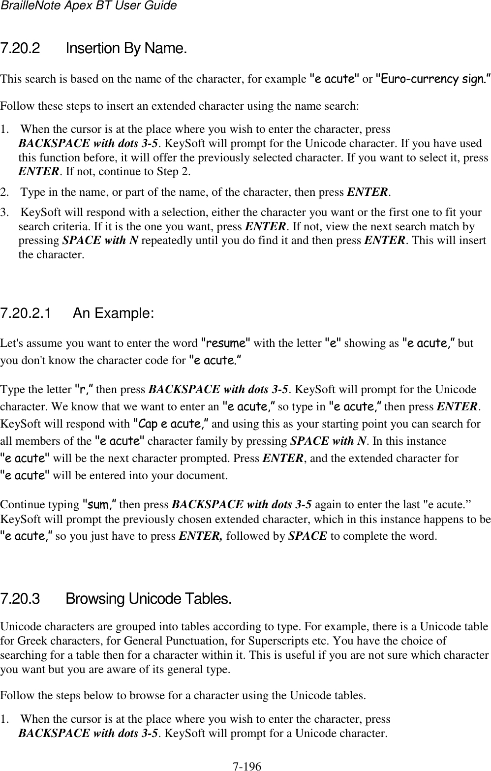 BrailleNote Apex BT User Guide   7-196   7.20.2  Insertion By Name. This search is based on the name of the character, for example &quot;e acute&quot; or &quot;Euro-currency sign.” Follow these steps to insert an extended character using the name search: 1. When the cursor is at the place where you wish to enter the character, press BACKSPACE with dots 3-5. KeySoft will prompt for the Unicode character. If you have used this function before, it will offer the previously selected character. If you want to select it, press ENTER. If not, continue to Step 2. 2. Type in the name, or part of the name, of the character, then press ENTER. 3. KeySoft will respond with a selection, either the character you want or the first one to fit your search criteria. If it is the one you want, press ENTER. If not, view the next search match by pressing SPACE with N repeatedly until you do find it and then press ENTER. This will insert the character.   7.20.2.1  An Example: Let&apos;s assume you want to enter the word &quot;resume&quot; with the letter &quot;e&quot; showing as &quot;e acute,” but you don&apos;t know the character code for &quot;e acute.” Type the letter &quot;r,” then press BACKSPACE with dots 3-5. KeySoft will prompt for the Unicode character. We know that we want to enter an &quot;e acute,” so type in &quot;e acute,” then press ENTER. KeySoft will respond with &quot;Cap e acute,” and using this as your starting point you can search for all members of the &quot;e acute&quot; character family by pressing SPACE with N. In this instance &quot;e acute&quot; will be the next character prompted. Press ENTER, and the extended character for &quot;e acute&quot; will be entered into your document. Continue typing &quot;sum,” then press BACKSPACE with dots 3-5 again to enter the last &quot;e acute.” KeySoft will prompt the previously chosen extended character, which in this instance happens to be &quot;e acute,” so you just have to press ENTER, followed by SPACE to complete the word.   7.20.3  Browsing Unicode Tables. Unicode characters are grouped into tables according to type. For example, there is a Unicode table for Greek characters, for General Punctuation, for Superscripts etc. You have the choice of searching for a table then for a character within it. This is useful if you are not sure which character you want but you are aware of its general type. Follow the steps below to browse for a character using the Unicode tables. 1. When the cursor is at the place where you wish to enter the character, press BACKSPACE with dots 3-5. KeySoft will prompt for a Unicode character. 