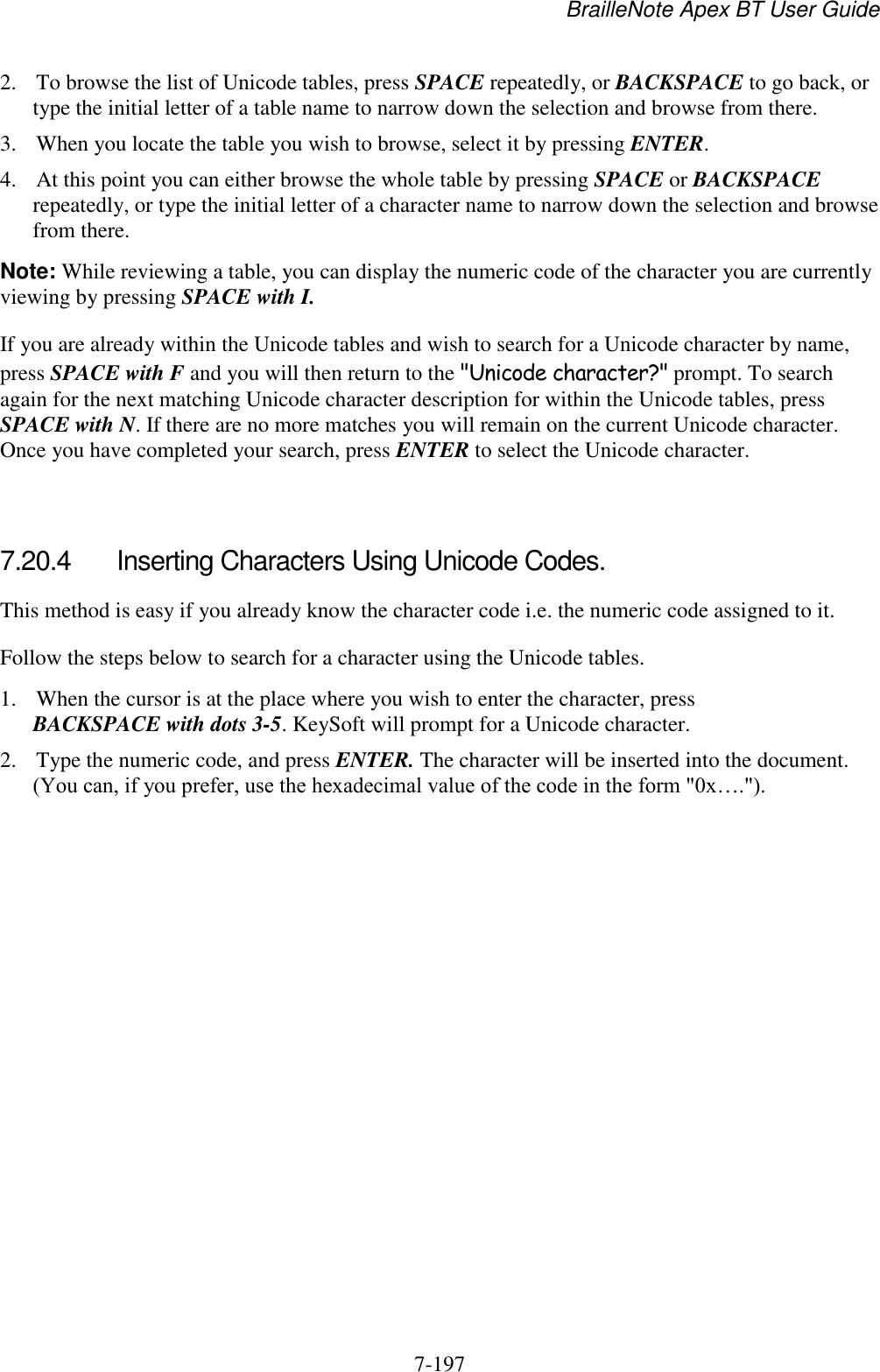 BrailleNote Apex BT User Guide   7-197   2. To browse the list of Unicode tables, press SPACE repeatedly, or BACKSPACE to go back, or type the initial letter of a table name to narrow down the selection and browse from there. 3. When you locate the table you wish to browse, select it by pressing ENTER. 4. At this point you can either browse the whole table by pressing SPACE or BACKSPACE repeatedly, or type the initial letter of a character name to narrow down the selection and browse from there. Note: While reviewing a table, you can display the numeric code of the character you are currently viewing by pressing SPACE with I. If you are already within the Unicode tables and wish to search for a Unicode character by name, press SPACE with F and you will then return to the &quot;Unicode character?&quot; prompt. To search again for the next matching Unicode character description for within the Unicode tables, press SPACE with N. If there are no more matches you will remain on the current Unicode character. Once you have completed your search, press ENTER to select the Unicode character.   7.20.4  Inserting Characters Using Unicode Codes. This method is easy if you already know the character code i.e. the numeric code assigned to it. Follow the steps below to search for a character using the Unicode tables. 1. When the cursor is at the place where you wish to enter the character, press BACKSPACE with dots 3-5. KeySoft will prompt for a Unicode character. 2. Type the numeric code, and press ENTER. The character will be inserted into the document. (You can, if you prefer, use the hexadecimal value of the code in the form &quot;0x….&quot;).  