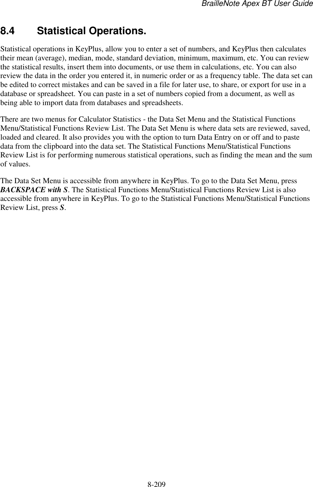 BrailleNote Apex BT User Guide   8-209   8.4  Statistical Operations. Statistical operations in KeyPlus, allow you to enter a set of numbers, and KeyPlus then calculates their mean (average), median, mode, standard deviation, minimum, maximum, etc. You can review the statistical results, insert them into documents, or use them in calculations, etc. You can also review the data in the order you entered it, in numeric order or as a frequency table. The data set can be edited to correct mistakes and can be saved in a file for later use, to share, or export for use in a database or spreadsheet. You can paste in a set of numbers copied from a document, as well as being able to import data from databases and spreadsheets. There are two menus for Calculator Statistics - the Data Set Menu and the Statistical Functions Menu/Statistical Functions Review List. The Data Set Menu is where data sets are reviewed, saved, loaded and cleared. It also provides you with the option to turn Data Entry on or off and to paste data from the clipboard into the data set. The Statistical Functions Menu/Statistical Functions Review List is for performing numerous statistical operations, such as finding the mean and the sum of values. The Data Set Menu is accessible from anywhere in KeyPlus. To go to the Data Set Menu, press BACKSPACE with S. The Statistical Functions Menu/Statistical Functions Review List is also accessible from anywhere in KeyPlus. To go to the Statistical Functions Menu/Statistical Functions Review List, press S.    