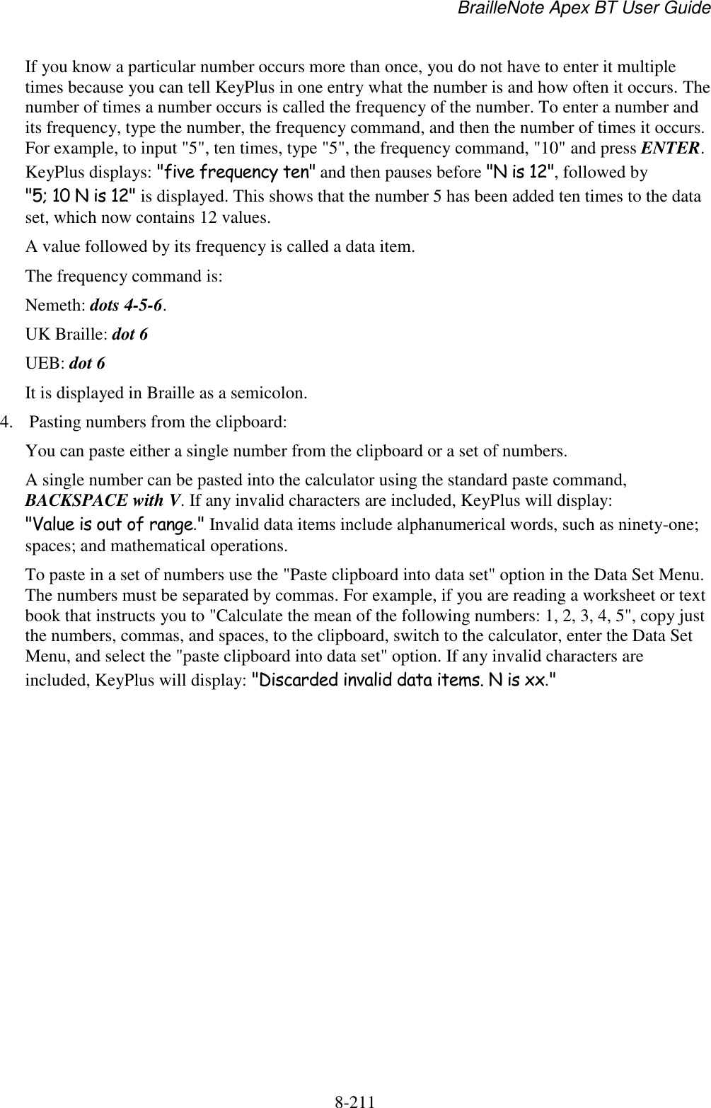 BrailleNote Apex BT User Guide   8-211   If you know a particular number occurs more than once, you do not have to enter it multiple times because you can tell KeyPlus in one entry what the number is and how often it occurs. The number of times a number occurs is called the frequency of the number. To enter a number and its frequency, type the number, the frequency command, and then the number of times it occurs. For example, to input &quot;5&quot;, ten times, type &quot;5&quot;, the frequency command, &quot;10&quot; and press ENTER. KeyPlus displays: &quot;five frequency ten&quot; and then pauses before &quot;N is 12&quot;, followed by &quot;5; 10 N is 12&quot; is displayed. This shows that the number 5 has been added ten times to the data set, which now contains 12 values.  A value followed by its frequency is called a data item. The frequency command is:  Nemeth: dots 4-5-6. UK Braille: dot 6 UEB: dot 6 It is displayed in Braille as a semicolon. 4. Pasting numbers from the clipboard: You can paste either a single number from the clipboard or a set of numbers.  A single number can be pasted into the calculator using the standard paste command, BACKSPACE with V. If any invalid characters are included, KeyPlus will display: &quot;Value is out of range.&quot; Invalid data items include alphanumerical words, such as ninety-one; spaces; and mathematical operations. To paste in a set of numbers use the &quot;Paste clipboard into data set&quot; option in the Data Set Menu. The numbers must be separated by commas. For example, if you are reading a worksheet or text book that instructs you to &quot;Calculate the mean of the following numbers: 1, 2, 3, 4, 5&quot;, copy just the numbers, commas, and spaces, to the clipboard, switch to the calculator, enter the Data Set Menu, and select the &quot;paste clipboard into data set&quot; option. If any invalid characters are included, KeyPlus will display: &quot;Discarded invalid data items. N is xx.&quot;  