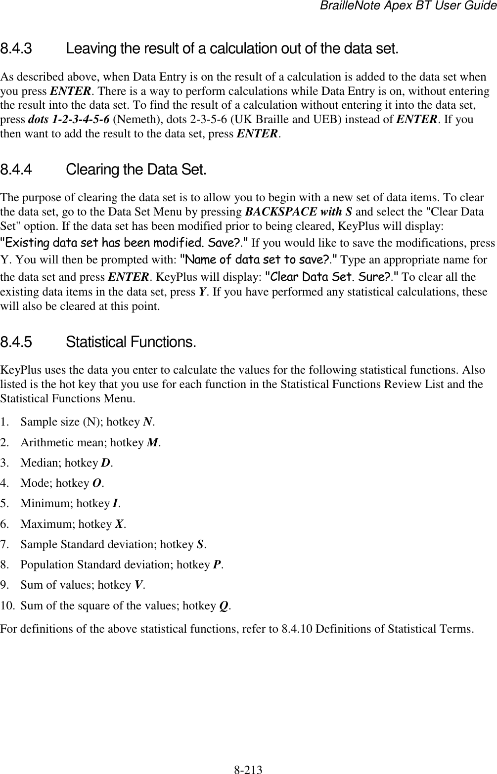 BrailleNote Apex BT User Guide   8-213   8.4.3  Leaving the result of a calculation out of the data set. As described above, when Data Entry is on the result of a calculation is added to the data set when you press ENTER. There is a way to perform calculations while Data Entry is on, without entering the result into the data set. To find the result of a calculation without entering it into the data set, press dots 1-2-3-4-5-6 (Nemeth), dots 2-3-5-6 (UK Braille and UEB) instead of ENTER. If you then want to add the result to the data set, press ENTER.   8.4.4  Clearing the Data Set. The purpose of clearing the data set is to allow you to begin with a new set of data items. To clear the data set, go to the Data Set Menu by pressing BACKSPACE with S and select the &quot;Clear Data Set&quot; option. If the data set has been modified prior to being cleared, KeyPlus will display: &quot;Existing data set has been modified. Save?.&quot; If you would like to save the modifications, press Y. You will then be prompted with: &quot;Name of data set to save?.&quot; Type an appropriate name for the data set and press ENTER. KeyPlus will display: &quot;Clear Data Set. Sure?.&quot; To clear all the existing data items in the data set, press Y. If you have performed any statistical calculations, these will also be cleared at this point.  8.4.5  Statistical Functions. KeyPlus uses the data you enter to calculate the values for the following statistical functions. Also listed is the hot key that you use for each function in the Statistical Functions Review List and the Statistical Functions Menu. 1. Sample size (N); hotkey N.  2. Arithmetic mean; hotkey M. 3. Median; hotkey D. 4. Mode; hotkey O. 5. Minimum; hotkey I. 6. Maximum; hotkey X. 7. Sample Standard deviation; hotkey S. 8. Population Standard deviation; hotkey P. 9. Sum of values; hotkey V. 10. Sum of the square of the values; hotkey Q. For definitions of the above statistical functions, refer to 8.4.10 Definitions of Statistical Terms.  