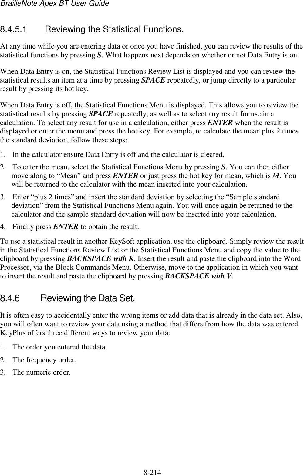 BrailleNote Apex BT User Guide   8-214   8.4.5.1  Reviewing the Statistical Functions. At any time while you are entering data or once you have finished, you can review the results of the statistical functions by pressing S. What happens next depends on whether or not Data Entry is on. When Data Entry is on, the Statistical Functions Review List is displayed and you can review the statistical results an item at a time by pressing SPACE repeatedly, or jump directly to a particular result by pressing its hot key. When Data Entry is off, the Statistical Functions Menu is displayed. This allows you to review the statistical results by pressing SPACE repeatedly, as well as to select any result for use in a calculation. To select any result for use in a calculation, either press ENTER when the result is displayed or enter the menu and press the hot key. For example, to calculate the mean plus 2 times the standard deviation, follow these steps: 1. In the calculator ensure Data Entry is off and the calculator is cleared. 2. To enter the mean, select the Statistical Functions Menu by pressing S. You can then either move along to “Mean” and press ENTER or just press the hot key for mean, which is M. You will be returned to the calculator with the mean inserted into your calculation. 3. Enter “plus 2 times” and insert the standard deviation by selecting the “Sample standard deviation” from the Statistical Functions Menu again. You will once again be returned to the calculator and the sample standard deviation will now be inserted into your calculation. 4. Finally press ENTER to obtain the result. To use a statistical result in another KeySoft application, use the clipboard. Simply review the result in the Statistical Functions Review List or the Statistical Functions Menu and copy the value to the clipboard by pressing BACKSPACE with K. Insert the result and paste the clipboard into the Word Processor, via the Block Commands Menu. Otherwise, move to the application in which you want to insert the result and paste the clipboard by pressing BACKSPACE with V.   8.4.6  Reviewing the Data Set. It is often easy to accidentally enter the wrong items or add data that is already in the data set. Also, you will often want to review your data using a method that differs from how the data was entered. KeyPlus offers three different ways to review your data:  1. The order you entered the data.  2. The frequency order. 3. The numeric order. 
