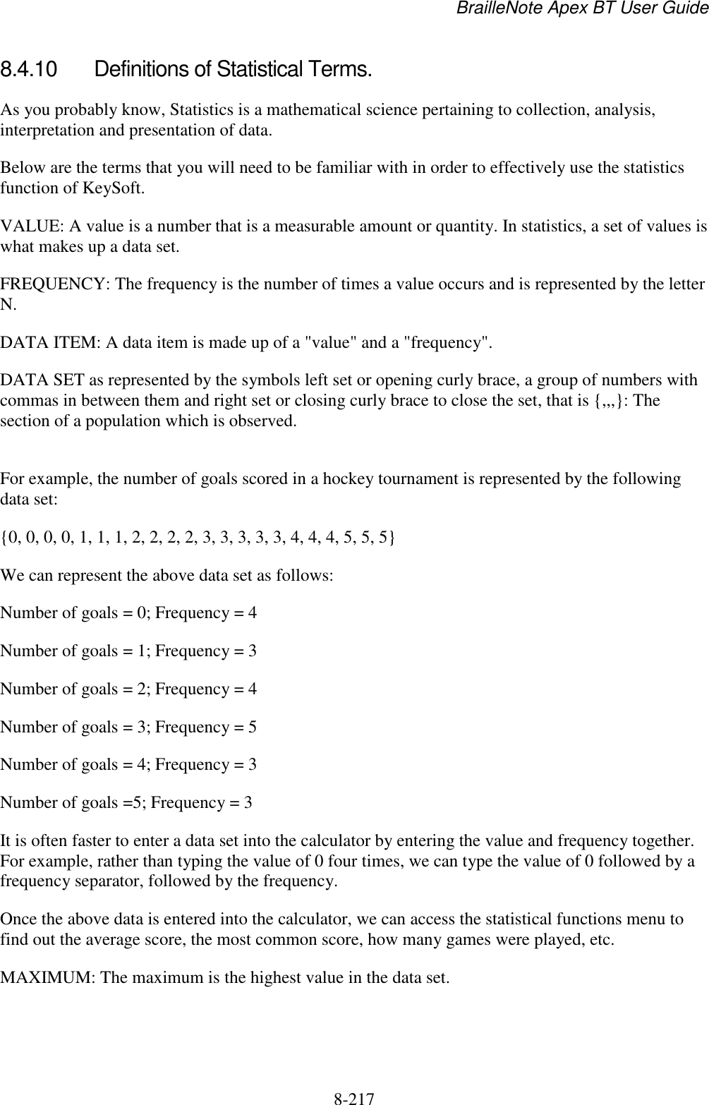 BrailleNote Apex BT User Guide   8-217   8.4.10  Definitions of Statistical Terms. As you probably know, Statistics is a mathematical science pertaining to collection, analysis, interpretation and presentation of data. Below are the terms that you will need to be familiar with in order to effectively use the statistics function of KeySoft. VALUE: A value is a number that is a measurable amount or quantity. In statistics, a set of values is what makes up a data set. FREQUENCY: The frequency is the number of times a value occurs and is represented by the letter N.  DATA ITEM: A data item is made up of a &quot;value&quot; and a &quot;frequency&quot;. DATA SET as represented by the symbols left set or opening curly brace, a group of numbers with commas in between them and right set or closing curly brace to close the set, that is {,,,}: The section of a population which is observed.  For example, the number of goals scored in a hockey tournament is represented by the following data set: {0, 0, 0, 0, 1, 1, 1, 2, 2, 2, 2, 3, 3, 3, 3, 3, 4, 4, 4, 5, 5, 5} We can represent the above data set as follows: Number of goals = 0; Frequency = 4         Number of goals = 1; Frequency = 3 Number of goals = 2; Frequency = 4 Number of goals = 3; Frequency = 5 Number of goals = 4; Frequency = 3 Number of goals =5; Frequency = 3 It is often faster to enter a data set into the calculator by entering the value and frequency together. For example, rather than typing the value of 0 four times, we can type the value of 0 followed by a frequency separator, followed by the frequency. Once the above data is entered into the calculator, we can access the statistical functions menu to find out the average score, the most common score, how many games were played, etc. MAXIMUM: The maximum is the highest value in the data set. 