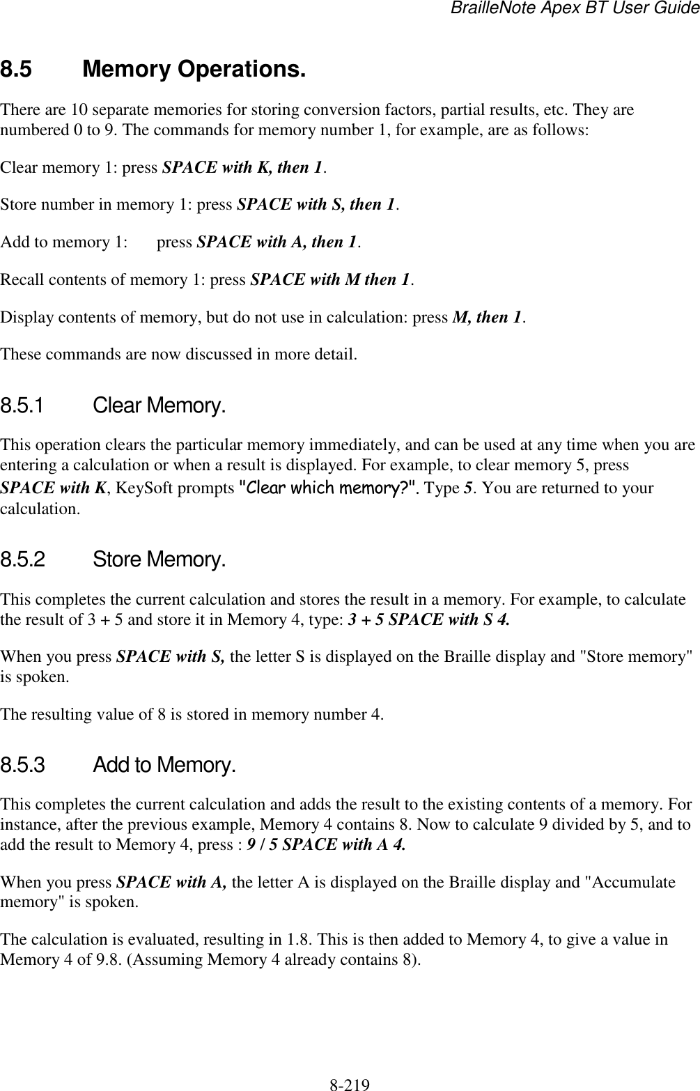 BrailleNote Apex BT User Guide   8-219   8.5  Memory Operations. There are 10 separate memories for storing conversion factors, partial results, etc. They are numbered 0 to 9. The commands for memory number 1, for example, are as follows: Clear memory 1: press SPACE with K, then 1. Store number in memory 1: press SPACE with S, then 1. Add to memory 1:  press SPACE with A, then 1. Recall contents of memory 1: press SPACE with M then 1. Display contents of memory, but do not use in calculation: press M, then 1. These commands are now discussed in more detail.  8.5.1  Clear Memory. This operation clears the particular memory immediately, and can be used at any time when you are entering a calculation or when a result is displayed. For example, to clear memory 5, press SPACE with K, KeySoft prompts &quot;Clear which memory?&quot;. Type 5. You are returned to your calculation.  8.5.2  Store Memory. This completes the current calculation and stores the result in a memory. For example, to calculate the result of 3 + 5 and store it in Memory 4, type: 3 + 5 SPACE with S 4.  When you press SPACE with S, the letter S is displayed on the Braille display and &quot;Store memory&quot; is spoken.  The resulting value of 8 is stored in memory number 4.   8.5.3  Add to Memory. This completes the current calculation and adds the result to the existing contents of a memory. For instance, after the previous example, Memory 4 contains 8. Now to calculate 9 divided by 5, and to add the result to Memory 4, press : 9 / 5 SPACE with A 4.  When you press SPACE with A, the letter A is displayed on the Braille display and &quot;Accumulate memory&quot; is spoken.  The calculation is evaluated, resulting in 1.8. This is then added to Memory 4, to give a value in Memory 4 of 9.8. (Assuming Memory 4 already contains 8).  