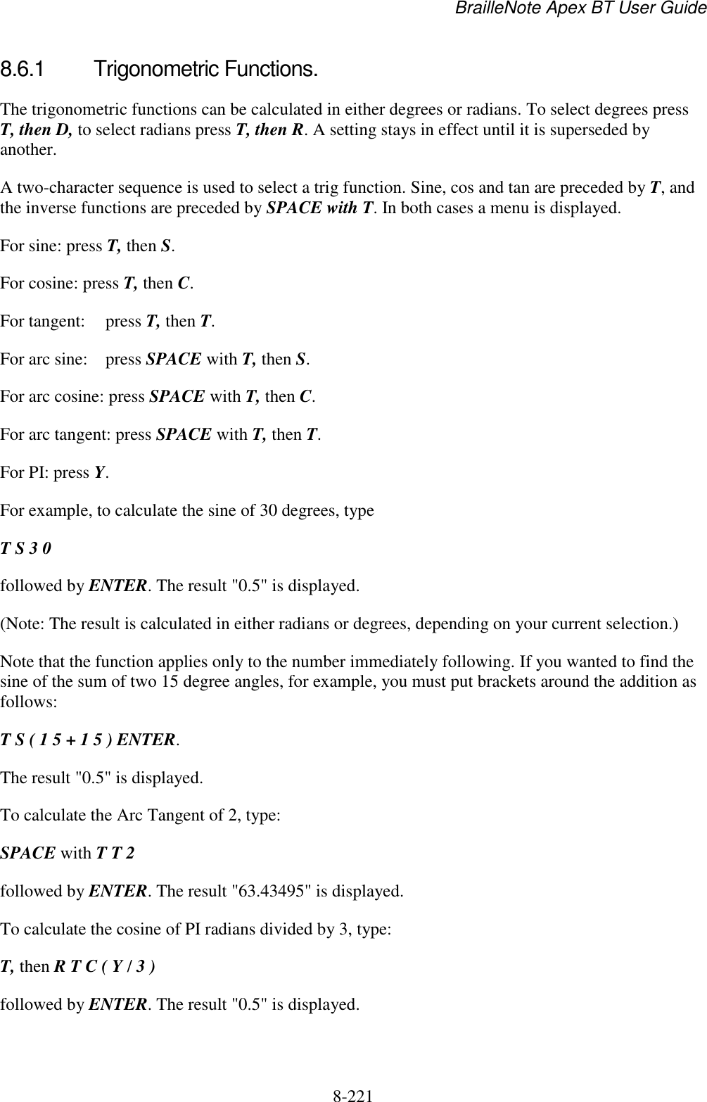 BrailleNote Apex BT User Guide   8-221   8.6.1  Trigonometric Functions. The trigonometric functions can be calculated in either degrees or radians. To select degrees press T, then D, to select radians press T, then R. A setting stays in effect until it is superseded by another. A two-character sequence is used to select a trig function. Sine, cos and tan are preceded by T, and the inverse functions are preceded by SPACE with T. In both cases a menu is displayed. For sine: press T, then S.  For cosine: press T, then C.  For tangent:  press T, then T.  For arc sine:  press SPACE with T, then S.  For arc cosine: press SPACE with T, then C.  For arc tangent: press SPACE with T, then T.  For PI: press Y.  For example, to calculate the sine of 30 degrees, type  T S 3 0 followed by ENTER. The result &quot;0.5&quot; is displayed.  (Note: The result is calculated in either radians or degrees, depending on your current selection.) Note that the function applies only to the number immediately following. If you wanted to find the sine of the sum of two 15 degree angles, for example, you must put brackets around the addition as follows: T S ( 1 5 + 1 5 ) ENTER. The result &quot;0.5&quot; is displayed.  To calculate the Arc Tangent of 2, type: SPACE with T T 2 followed by ENTER. The result &quot;63.43495&quot; is displayed. To calculate the cosine of PI radians divided by 3, type: T, then R T C ( Y / 3 ) followed by ENTER. The result &quot;0.5&quot; is displayed.  