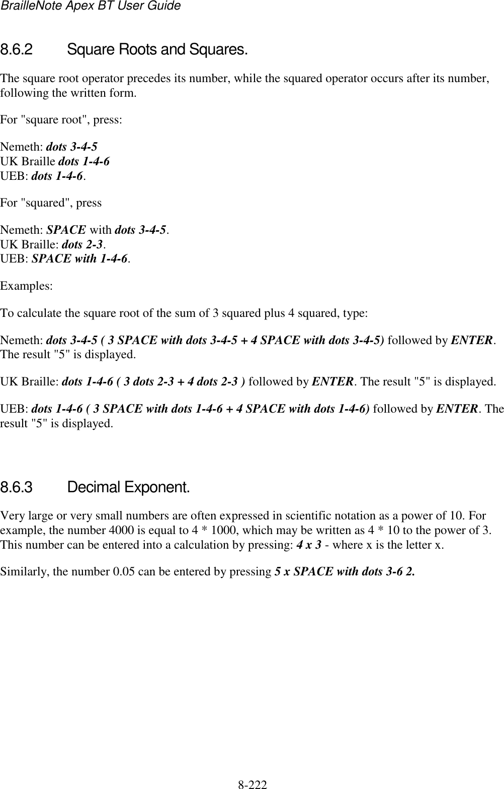 BrailleNote Apex BT User Guide   8-222   8.6.2  Square Roots and Squares. The square root operator precedes its number, while the squared operator occurs after its number, following the written form. For &quot;square root&quot;, press: Nemeth: dots 3-4-5  UK Braille dots 1-4-6 UEB: dots 1-4-6. For &quot;squared&quot;, press  Nemeth: SPACE with dots 3-4-5.  UK Braille: dots 2-3.  UEB: SPACE with 1-4-6. Examples: To calculate the square root of the sum of 3 squared plus 4 squared, type: Nemeth: dots 3-4-5 ( 3 SPACE with dots 3-4-5 + 4 SPACE with dots 3-4-5) followed by ENTER. The result &quot;5&quot; is displayed.  UK Braille: dots 1-4-6 ( 3 dots 2-3 + 4 dots 2-3 ) followed by ENTER. The result &quot;5&quot; is displayed.  UEB: dots 1-4-6 ( 3 SPACE with dots 1-4-6 + 4 SPACE with dots 1-4-6) followed by ENTER. The result &quot;5&quot; is displayed.   8.6.3  Decimal Exponent. Very large or very small numbers are often expressed in scientific notation as a power of 10. For example, the number 4000 is equal to 4 * 1000, which may be written as 4 * 10 to the power of 3. This number can be entered into a calculation by pressing: 4 x 3 - where x is the letter x. Similarly, the number 0.05 can be entered by pressing 5 x SPACE with dots 3-6 2.  