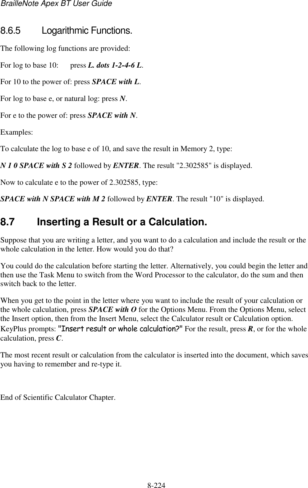 BrailleNote Apex BT User Guide   8-224   8.6.5  Logarithmic Functions. The following log functions are provided: For log to base 10:  press L. dots 1-2-4-6 L. For 10 to the power of: press SPACE with L.  For log to base e, or natural log: press N.  For e to the power of: press SPACE with N.  Examples: To calculate the log to base e of 10, and save the result in Memory 2, type: N 1 0 SPACE with S 2 followed by ENTER. The result &quot;2.302585&quot; is displayed. Now to calculate e to the power of 2.302585, type: SPACE with N SPACE with M 2 followed by ENTER. The result &quot;10&quot; is displayed.  8.7  Inserting a Result or a Calculation. Suppose that you are writing a letter, and you want to do a calculation and include the result or the whole calculation in the letter. How would you do that? You could do the calculation before starting the letter. Alternatively, you could begin the letter and then use the Task Menu to switch from the Word Processor to the calculator, do the sum and then switch back to the letter. When you get to the point in the letter where you want to include the result of your calculation or the whole calculation, press SPACE with O for the Options Menu. From the Options Menu, select the Insert option, then from the Insert Menu, select the Calculator result or Calculation option. KeyPlus prompts: &quot;Insert result or whole calculation?&quot; For the result, press R, or for the whole calculation, press C. The most recent result or calculation from the calculator is inserted into the document, which saves you having to remember and re-type it.  End of Scientific Calculator Chapter.  