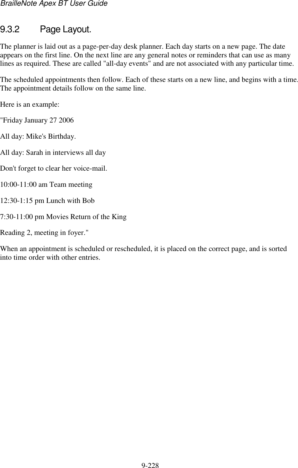 BrailleNote Apex BT User Guide   9-228   9.3.2  Page Layout. The planner is laid out as a page-per-day desk planner. Each day starts on a new page. The date appears on the first line. On the next line are any general notes or reminders that can use as many lines as required. These are called &quot;all-day events&quot; and are not associated with any particular time. The scheduled appointments then follow. Each of these starts on a new line, and begins with a time. The appointment details follow on the same line. Here is an example: &quot;Friday January 27 2006 All day: Mike&apos;s Birthday. All day: Sarah in interviews all day Don&apos;t forget to clear her voice-mail. 10:00-11:00 am Team meeting 12:30-1:15 pm Lunch with Bob 7:30-11:00 pm Movies Return of the King Reading 2, meeting in foyer.&quot; When an appointment is scheduled or rescheduled, it is placed on the correct page, and is sorted into time order with other entries.   