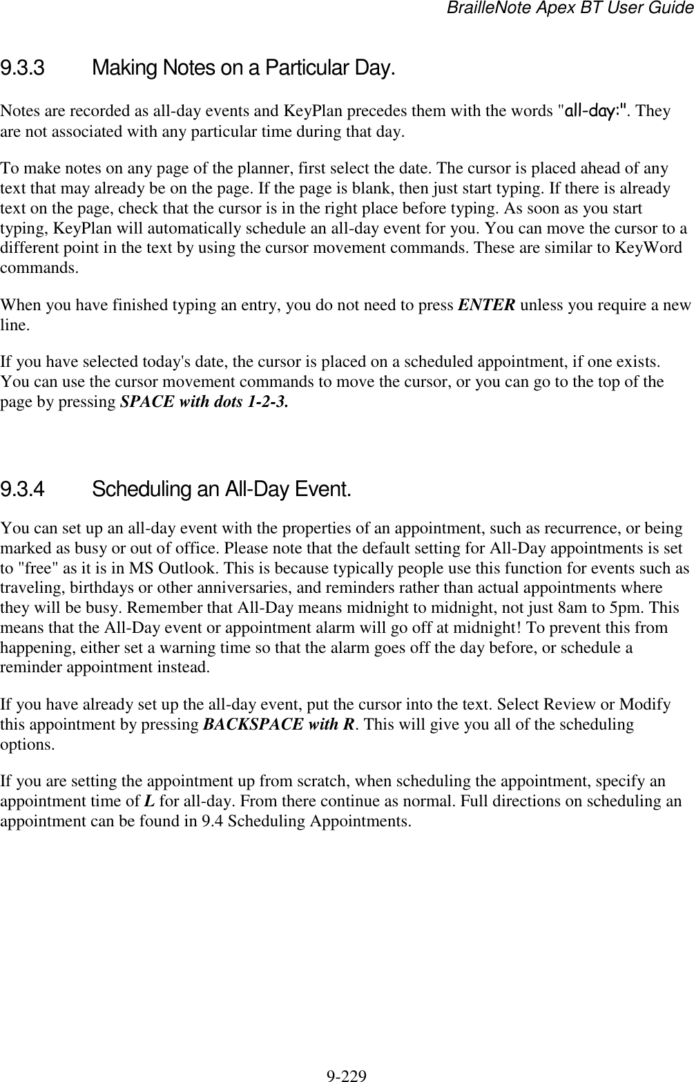 BrailleNote Apex BT User Guide   9-229   9.3.3  Making Notes on a Particular Day. Notes are recorded as all-day events and KeyPlan precedes them with the words &quot;all-day:&quot;. They are not associated with any particular time during that day. To make notes on any page of the planner, first select the date. The cursor is placed ahead of any text that may already be on the page. If the page is blank, then just start typing. If there is already text on the page, check that the cursor is in the right place before typing. As soon as you start typing, KeyPlan will automatically schedule an all-day event for you. You can move the cursor to a different point in the text by using the cursor movement commands. These are similar to KeyWord commands. When you have finished typing an entry, you do not need to press ENTER unless you require a new line. If you have selected today&apos;s date, the cursor is placed on a scheduled appointment, if one exists. You can use the cursor movement commands to move the cursor, or you can go to the top of the page by pressing SPACE with dots 1-2-3.   9.3.4  Scheduling an All-Day Event. You can set up an all-day event with the properties of an appointment, such as recurrence, or being marked as busy or out of office. Please note that the default setting for All-Day appointments is set to &quot;free&quot; as it is in MS Outlook. This is because typically people use this function for events such as traveling, birthdays or other anniversaries, and reminders rather than actual appointments where they will be busy. Remember that All-Day means midnight to midnight, not just 8am to 5pm. This means that the All-Day event or appointment alarm will go off at midnight! To prevent this from happening, either set a warning time so that the alarm goes off the day before, or schedule a reminder appointment instead. If you have already set up the all-day event, put the cursor into the text. Select Review or Modify this appointment by pressing BACKSPACE with R. This will give you all of the scheduling options. If you are setting the appointment up from scratch, when scheduling the appointment, specify an appointment time of L for all-day. From there continue as normal. Full directions on scheduling an appointment can be found in 9.4 Scheduling Appointments.    