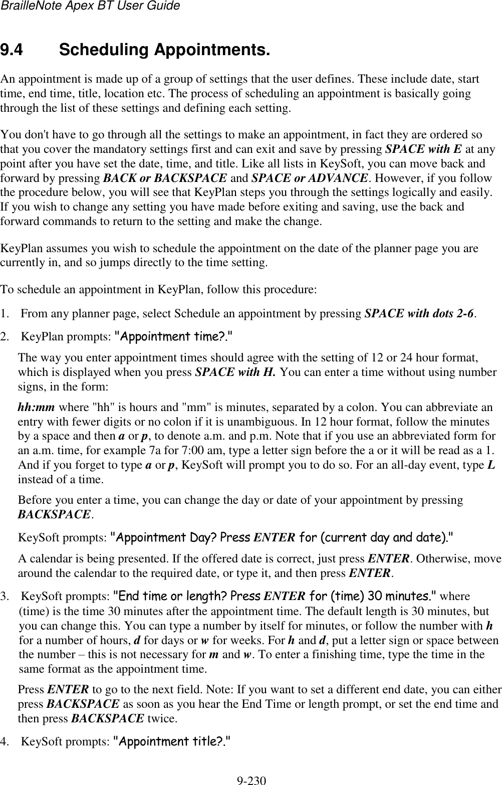 BrailleNote Apex BT User Guide   9-230   9.4  Scheduling Appointments. An appointment is made up of a group of settings that the user defines. These include date, start time, end time, title, location etc. The process of scheduling an appointment is basically going through the list of these settings and defining each setting. You don&apos;t have to go through all the settings to make an appointment, in fact they are ordered so that you cover the mandatory settings first and can exit and save by pressing SPACE with E at any point after you have set the date, time, and title. Like all lists in KeySoft, you can move back and forward by pressing BACK or BACKSPACE and SPACE or ADVANCE. However, if you follow the procedure below, you will see that KeyPlan steps you through the settings logically and easily. If you wish to change any setting you have made before exiting and saving, use the back and forward commands to return to the setting and make the change. KeyPlan assumes you wish to schedule the appointment on the date of the planner page you are currently in, and so jumps directly to the time setting. To schedule an appointment in KeyPlan, follow this procedure: 1. From any planner page, select Schedule an appointment by pressing SPACE with dots 2-6. 2. KeyPlan prompts: &quot;Appointment time?.&quot; The way you enter appointment times should agree with the setting of 12 or 24 hour format, which is displayed when you press SPACE with H. You can enter a time without using number signs, in the form: hh:mm where &quot;hh&quot; is hours and &quot;mm&quot; is minutes, separated by a colon. You can abbreviate an entry with fewer digits or no colon if it is unambiguous. In 12 hour format, follow the minutes by a space and then a or p, to denote a.m. and p.m. Note that if you use an abbreviated form for an a.m. time, for example 7a for 7:00 am, type a letter sign before the a or it will be read as a 1. And if you forget to type a or p, KeySoft will prompt you to do so. For an all-day event, type L instead of a time. Before you enter a time, you can change the day or date of your appointment by pressing BACKSPACE. KeySoft prompts: &quot;Appointment Day? Press ENTER for (current day and date).&quot; A calendar is being presented. If the offered date is correct, just press ENTER. Otherwise, move around the calendar to the required date, or type it, and then press ENTER. 3. KeySoft prompts: &quot;End time or length? Press ENTER for (time) 30 minutes.&quot; where (time) is the time 30 minutes after the appointment time. The default length is 30 minutes, but you can change this. You can type a number by itself for minutes, or follow the number with h for a number of hours, d for days or w for weeks. For h and d, put a letter sign or space between the number – this is not necessary for m and w. To enter a finishing time, type the time in the same format as the appointment time. Press ENTER to go to the next field. Note: If you want to set a different end date, you can either press BACKSPACE as soon as you hear the End Time or length prompt, or set the end time and then press BACKSPACE twice. 4. KeySoft prompts: &quot;Appointment title?.&quot; 