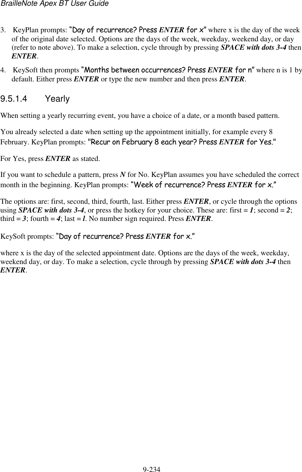 BrailleNote Apex BT User Guide   9-234   3. KeyPlan prompts: “Day of recurrence? Press ENTER for x” where x is the day of the week of the original date selected. Options are the days of the week, weekday, weekend day, or day (refer to note above). To make a selection, cycle through by pressing SPACE with dots 3-4 then ENTER. 4. KeySoft then prompts “Months between occurrences? Press ENTER for n” where n is 1 by default. Either press ENTER or type the new number and then press ENTER.  9.5.1.4  Yearly When setting a yearly recurring event, you have a choice of a date, or a month based pattern. You already selected a date when setting up the appointment initially, for example every 8 February. KeyPlan prompts: &quot;Recur on February 8 each year? Press ENTER for Yes.&quot; For Yes, press ENTER as stated. If you want to schedule a pattern, press N for No. KeyPlan assumes you have scheduled the correct month in the beginning. KeyPlan prompts: “Week of recurrence? Press ENTER for x.” The options are: first, second, third, fourth, last. Either press ENTER, or cycle through the options using SPACE with dots 3-4, or press the hotkey for your choice. These are: first = 1; second = 2; third = 3; fourth = 4; last = l. No number sign required. Press ENTER. KeySoft prompts: “Day of recurrence? Press ENTER for x.” where x is the day of the selected appointment date. Options are the days of the week, weekday, weekend day, or day. To make a selection, cycle through by pressing SPACE with dots 3-4 then ENTER.   