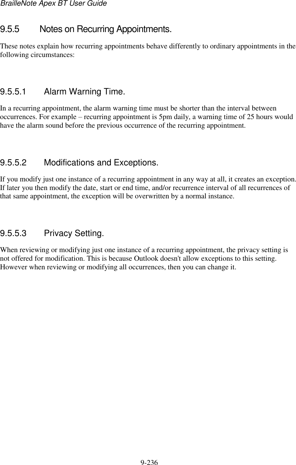 BrailleNote Apex BT User Guide   9-236   9.5.5  Notes on Recurring Appointments. These notes explain how recurring appointments behave differently to ordinary appointments in the following circumstances:   9.5.5.1  Alarm Warning Time. In a recurring appointment, the alarm warning time must be shorter than the interval between occurrences. For example – recurring appointment is 5pm daily, a warning time of 25 hours would have the alarm sound before the previous occurrence of the recurring appointment.   9.5.5.2  Modifications and Exceptions. If you modify just one instance of a recurring appointment in any way at all, it creates an exception. If later you then modify the date, start or end time, and/or recurrence interval of all recurrences of that same appointment, the exception will be overwritten by a normal instance.   9.5.5.3  Privacy Setting. When reviewing or modifying just one instance of a recurring appointment, the privacy setting is not offered for modification. This is because Outlook doesn&apos;t allow exceptions to this setting. However when reviewing or modifying all occurrences, then you can change it.   