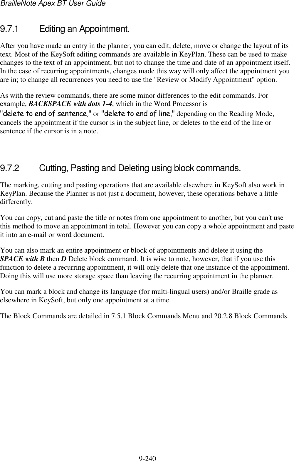 BrailleNote Apex BT User Guide   9-240   9.7.1  Editing an Appointment. After you have made an entry in the planner, you can edit, delete, move or change the layout of its text. Most of the KeySoft editing commands are available in KeyPlan. These can be used to make changes to the text of an appointment, but not to change the time and date of an appointment itself. In the case of recurring appointments, changes made this way will only affect the appointment you are in; to change all recurrences you need to use the &quot;Review or Modify Appointment&quot; option. As with the review commands, there are some minor differences to the edit commands. For example, BACKSPACE with dots 1-4, which in the Word Processor is &quot;delete to end of sentence,&quot; or &quot;delete to end of line,&quot; depending on the Reading Mode, cancels the appointment if the cursor is in the subject line, or deletes to the end of the line or sentence if the cursor is in a note.   9.7.2  Cutting, Pasting and Deleting using block commands. The marking, cutting and pasting operations that are available elsewhere in KeySoft also work in KeyPlan. Because the Planner is not just a document, however, these operations behave a little differently. You can copy, cut and paste the title or notes from one appointment to another, but you can&apos;t use this method to move an appointment in total. However you can copy a whole appointment and paste it into an e-mail or word document. You can also mark an entire appointment or block of appointments and delete it using the SPACE with B then D Delete block command. It is wise to note, however, that if you use this function to delete a recurring appointment, it will only delete that one instance of the appointment. Doing this will use more storage space than leaving the recurring appointment in the planner. You can mark a block and change its language (for multi-lingual users) and/or Braille grade as elsewhere in KeySoft, but only one appointment at a time. The Block Commands are detailed in 7.5.1 Block Commands Menu and 20.2.8 Block Commands.   