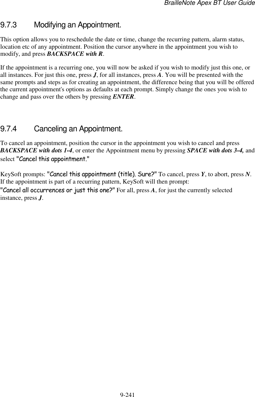 BrailleNote Apex BT User Guide   9-241   9.7.3  Modifying an Appointment. This option allows you to reschedule the date or time, change the recurring pattern, alarm status, location etc of any appointment. Position the cursor anywhere in the appointment you wish to modify, and press BACKSPACE with R. If the appointment is a recurring one, you will now be asked if you wish to modify just this one, or all instances. For just this one, press J, for all instances, press A. You will be presented with the same prompts and steps as for creating an appointment, the difference being that you will be offered the current appointment&apos;s options as defaults at each prompt. Simply change the ones you wish to change and pass over the others by pressing ENTER.   9.7.4  Canceling an Appointment. To cancel an appointment, position the cursor in the appointment you wish to cancel and press BACKSPACE with dots 1-4, or enter the Appointment menu by pressing SPACE with dots 3-4, and select &quot;Cancel this appointment.&quot; KeySoft prompts: &quot;Cancel this appointment (title). Sure?&quot; To cancel, press Y, to abort, press N. If the appointment is part of a recurring pattern, KeySoft will then prompt: &quot;Cancel all occurrences or just this one?&quot; For all, press A, for just the currently selected instance, press J.   