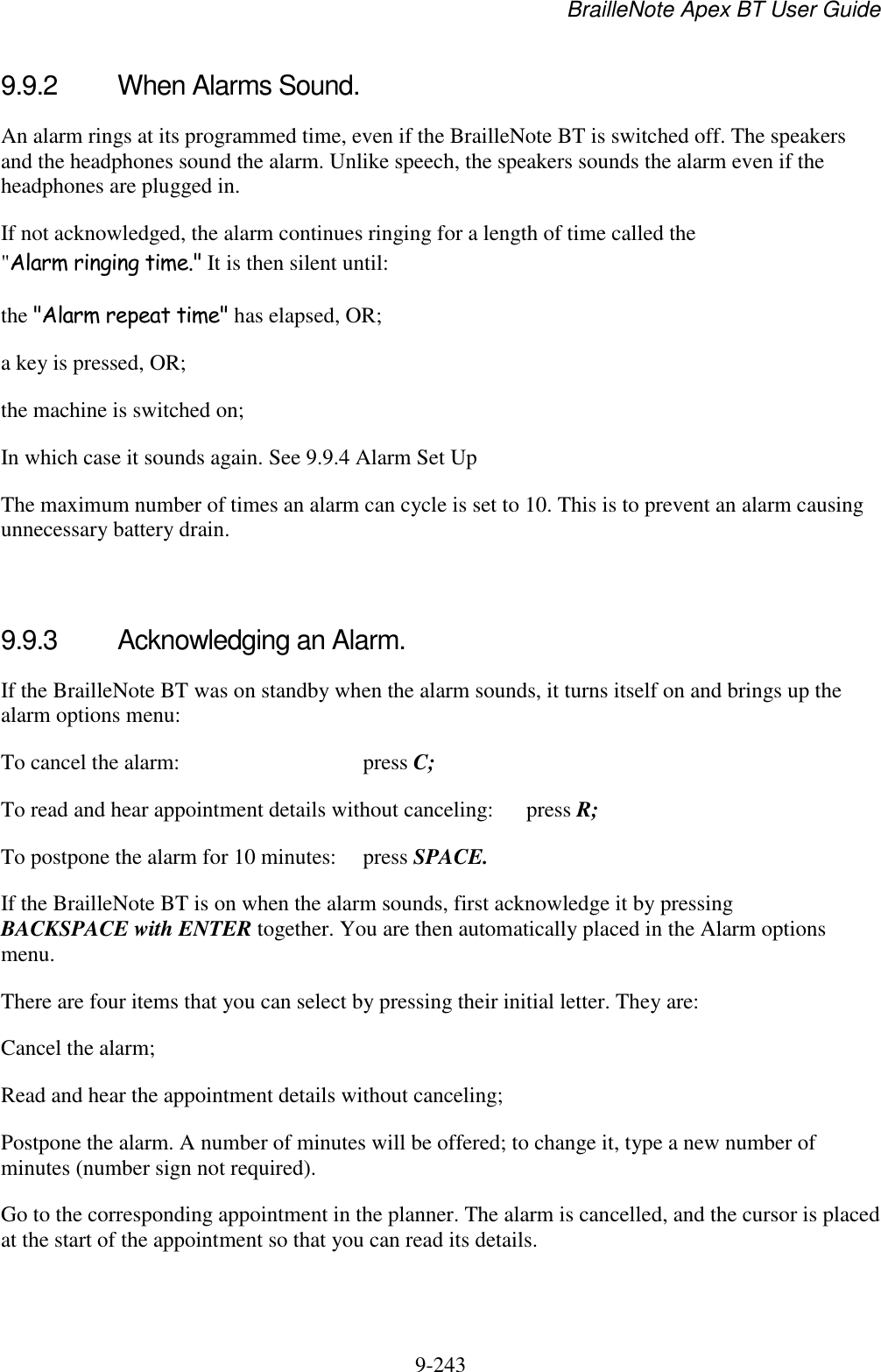 BrailleNote Apex BT User Guide   9-243   9.9.2  When Alarms Sound. An alarm rings at its programmed time, even if the BrailleNote BT is switched off. The speakers and the headphones sound the alarm. Unlike speech, the speakers sounds the alarm even if the headphones are plugged in. If not acknowledged, the alarm continues ringing for a length of time called the &quot;Alarm ringing time.&quot; It is then silent until: the &quot;Alarm repeat time&quot; has elapsed, OR; a key is pressed, OR; the machine is switched on; In which case it sounds again. See 9.9.4 Alarm Set Up The maximum number of times an alarm can cycle is set to 10. This is to prevent an alarm causing unnecessary battery drain.   9.9.3  Acknowledging an Alarm. If the BrailleNote BT was on standby when the alarm sounds, it turns itself on and brings up the alarm options menu: To cancel the alarm:  press C; To read and hear appointment details without canceling:  press R; To postpone the alarm for 10 minutes:  press SPACE. If the BrailleNote BT is on when the alarm sounds, first acknowledge it by pressing BACKSPACE with ENTER together. You are then automatically placed in the Alarm options menu. There are four items that you can select by pressing their initial letter. They are: Cancel the alarm; Read and hear the appointment details without canceling; Postpone the alarm. A number of minutes will be offered; to change it, type a new number of minutes (number sign not required). Go to the corresponding appointment in the planner. The alarm is cancelled, and the cursor is placed at the start of the appointment so that you can read its details.   