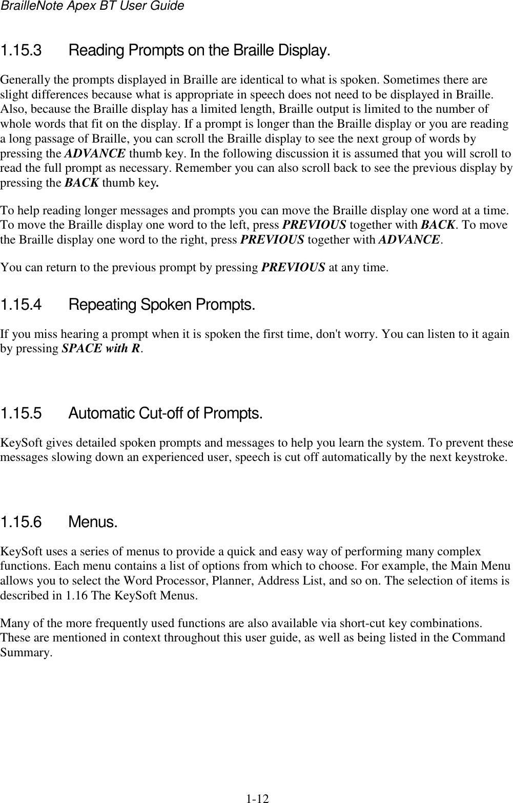 BrailleNote Apex BT User Guide   1-12   1.15.3  Reading Prompts on the Braille Display. Generally the prompts displayed in Braille are identical to what is spoken. Sometimes there are slight differences because what is appropriate in speech does not need to be displayed in Braille. Also, because the Braille display has a limited length, Braille output is limited to the number of whole words that fit on the display. If a prompt is longer than the Braille display or you are reading a long passage of Braille, you can scroll the Braille display to see the next group of words by pressing the ADVANCE thumb key. In the following discussion it is assumed that you will scroll to read the full prompt as necessary. Remember you can also scroll back to see the previous display by pressing the BACK thumb key. To help reading longer messages and prompts you can move the Braille display one word at a time. To move the Braille display one word to the left, press PREVIOUS together with BACK. To move the Braille display one word to the right, press PREVIOUS together with ADVANCE. You can return to the previous prompt by pressing PREVIOUS at any time.  1.15.4  Repeating Spoken Prompts. If you miss hearing a prompt when it is spoken the first time, don&apos;t worry. You can listen to it again by pressing SPACE with R.   1.15.5  Automatic Cut-off of Prompts. KeySoft gives detailed spoken prompts and messages to help you learn the system. To prevent these messages slowing down an experienced user, speech is cut off automatically by the next keystroke.   1.15.6  Menus. KeySoft uses a series of menus to provide a quick and easy way of performing many complex functions. Each menu contains a list of options from which to choose. For example, the Main Menu allows you to select the Word Processor, Planner, Address List, and so on. The selection of items is described in 1.16 The KeySoft Menus. Many of the more frequently used functions are also available via short-cut key combinations. These are mentioned in context throughout this user guide, as well as being listed in the Command Summary.   