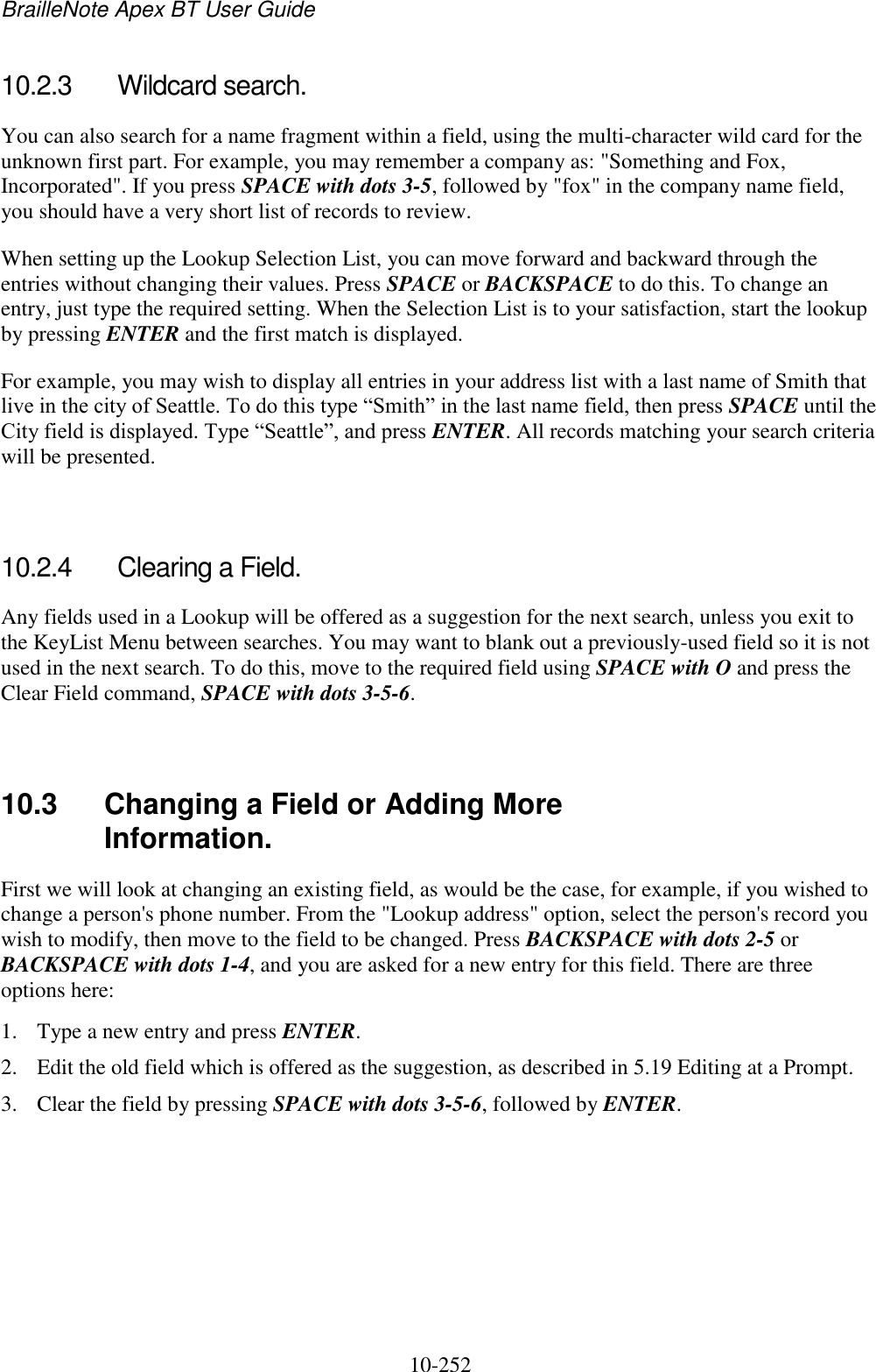 BrailleNote Apex BT User Guide   10-252   10.2.3  Wildcard search. You can also search for a name fragment within a field, using the multi-character wild card for the unknown first part. For example, you may remember a company as: &quot;Something and Fox, Incorporated&quot;. If you press SPACE with dots 3-5, followed by &quot;fox&quot; in the company name field, you should have a very short list of records to review. When setting up the Lookup Selection List, you can move forward and backward through the entries without changing their values. Press SPACE or BACKSPACE to do this. To change an entry, just type the required setting. When the Selection List is to your satisfaction, start the lookup by pressing ENTER and the first match is displayed. For example, you may wish to display all entries in your address list with a last name of Smith that live in the city of Seattle. To do this type “Smith” in the last name field, then press SPACE until the City field is displayed. Type “Seattle”, and press ENTER. All records matching your search criteria will be presented.   10.2.4  Clearing a Field. Any fields used in a Lookup will be offered as a suggestion for the next search, unless you exit to the KeyList Menu between searches. You may want to blank out a previously-used field so it is not used in the next search. To do this, move to the required field using SPACE with O and press the Clear Field command, SPACE with dots 3-5-6.   10.3  Changing a Field or Adding More Information. First we will look at changing an existing field, as would be the case, for example, if you wished to change a person&apos;s phone number. From the &quot;Lookup address&quot; option, select the person&apos;s record you wish to modify, then move to the field to be changed. Press BACKSPACE with dots 2-5 or BACKSPACE with dots 1-4, and you are asked for a new entry for this field. There are three options here: 1. Type a new entry and press ENTER. 2. Edit the old field which is offered as the suggestion, as described in 5.19 Editing at a Prompt. 3. Clear the field by pressing SPACE with dots 3-5-6, followed by ENTER. 
