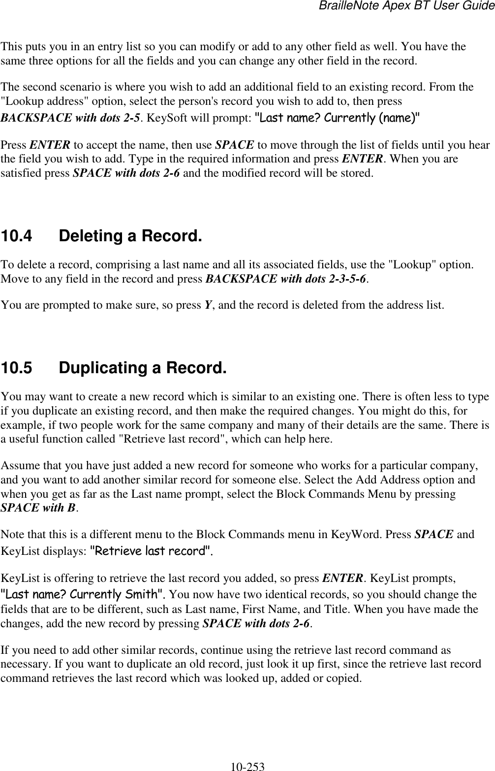 BrailleNote Apex BT User Guide   10-253   This puts you in an entry list so you can modify or add to any other field as well. You have the same three options for all the fields and you can change any other field in the record. The second scenario is where you wish to add an additional field to an existing record. From the &quot;Lookup address&quot; option, select the person&apos;s record you wish to add to, then press BACKSPACE with dots 2-5. KeySoft will prompt: &quot;Last name? Currently (name)&quot; Press ENTER to accept the name, then use SPACE to move through the list of fields until you hear the field you wish to add. Type in the required information and press ENTER. When you are satisfied press SPACE with dots 2-6 and the modified record will be stored.   10.4  Deleting a Record. To delete a record, comprising a last name and all its associated fields, use the &quot;Lookup&quot; option. Move to any field in the record and press BACKSPACE with dots 2-3-5-6. You are prompted to make sure, so press Y, and the record is deleted from the address list.   10.5  Duplicating a Record. You may want to create a new record which is similar to an existing one. There is often less to type if you duplicate an existing record, and then make the required changes. You might do this, for example, if two people work for the same company and many of their details are the same. There is a useful function called &quot;Retrieve last record&quot;, which can help here. Assume that you have just added a new record for someone who works for a particular company, and you want to add another similar record for someone else. Select the Add Address option and when you get as far as the Last name prompt, select the Block Commands Menu by pressing SPACE with B. Note that this is a different menu to the Block Commands menu in KeyWord. Press SPACE and KeyList displays: &quot;Retrieve last record&quot;. KeyList is offering to retrieve the last record you added, so press ENTER. KeyList prompts, &quot;Last name? Currently Smith&quot;. You now have two identical records, so you should change the fields that are to be different, such as Last name, First Name, and Title. When you have made the changes, add the new record by pressing SPACE with dots 2-6. If you need to add other similar records, continue using the retrieve last record command as necessary. If you want to duplicate an old record, just look it up first, since the retrieve last record command retrieves the last record which was looked up, added or copied.   