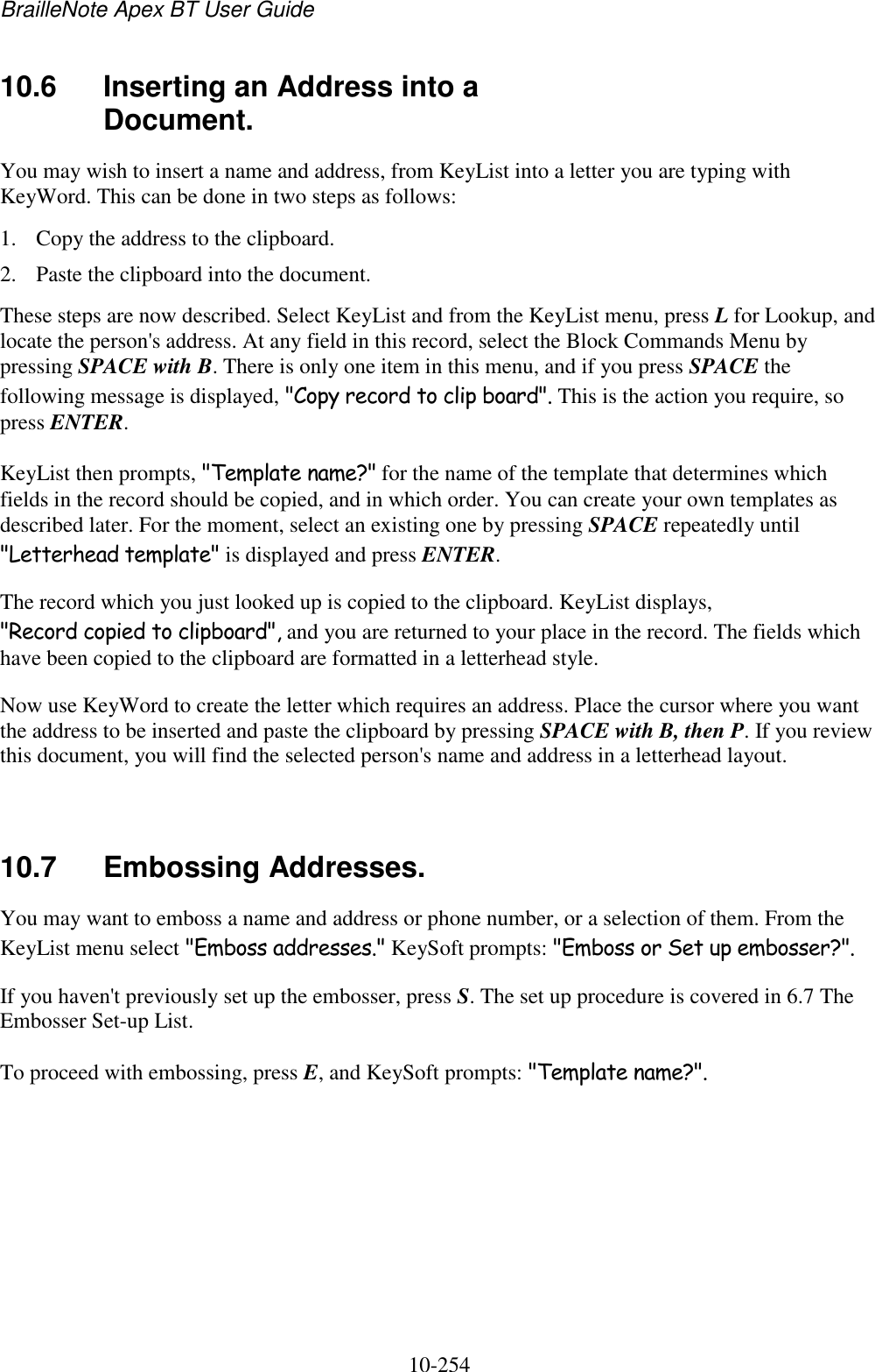BrailleNote Apex BT User Guide   10-254   10.6  Inserting an Address into a Document. You may wish to insert a name and address, from KeyList into a letter you are typing with KeyWord. This can be done in two steps as follows: 1. Copy the address to the clipboard. 2. Paste the clipboard into the document. These steps are now described. Select KeyList and from the KeyList menu, press L for Lookup, and locate the person&apos;s address. At any field in this record, select the Block Commands Menu by pressing SPACE with B. There is only one item in this menu, and if you press SPACE the following message is displayed, &quot;Copy record to clip board&quot;. This is the action you require, so press ENTER. KeyList then prompts, &quot;Template name?&quot; for the name of the template that determines which fields in the record should be copied, and in which order. You can create your own templates as described later. For the moment, select an existing one by pressing SPACE repeatedly until &quot;Letterhead template&quot; is displayed and press ENTER. The record which you just looked up is copied to the clipboard. KeyList displays, &quot;Record copied to clipboard&quot;, and you are returned to your place in the record. The fields which have been copied to the clipboard are formatted in a letterhead style. Now use KeyWord to create the letter which requires an address. Place the cursor where you want the address to be inserted and paste the clipboard by pressing SPACE with B, then P. If you review this document, you will find the selected person&apos;s name and address in a letterhead layout.   10.7  Embossing Addresses. You may want to emboss a name and address or phone number, or a selection of them. From the KeyList menu select &quot;Emboss addresses.&quot; KeySoft prompts: &quot;Emboss or Set up embosser?&quot;. If you haven&apos;t previously set up the embosser, press S. The set up procedure is covered in 6.7 The Embosser Set-up List. To proceed with embossing, press E, and KeySoft prompts: &quot;Template name?&quot;.   